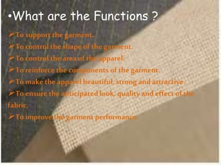 •What are the Functions ?
To support the garment.
To control the shape of the garment.
To control the area of the apparel.
To reinforcethe components of the garment.
To make the apparel beautiful,strong and attractive.
To ensure the anticipatedlook, quality andeffect of the
fabric.
To improve the garment performance.
 