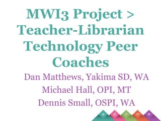 MWI3 Project > Teacher-Librarian Technology Peer Coaches Dan Matthews, Yakima SD, WA Michael Hall, OPI, MT Dennis Small, OSPI, WA 