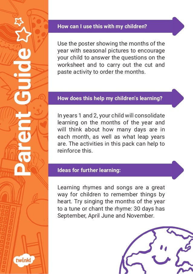 Ideas for further learning:
How does this help my children’s learning?
How can I use this with my children?
Parent
Guide
Ideas for further learning:
How does this help my children’s learning?
How can I use this with my children?
Parent
Guide
Use the poster showing the months of the
year with seasonal pictures to encourage
your child to answer the questions on the
worksheet and to carry out the cut and
paste activity to order the months.
In years 1 and 2, your child will consolidate
learning on the months of the year and
will think about how many days are in
each month, as well as what leap years
are. The activities in this pack can help to
reinforce this.
Learning rhymes and songs are a great
way for children to remember things by
heart. Try singing the months of the year
to a tune or chant the rhyme: 30 days has
September, April June and November.
 