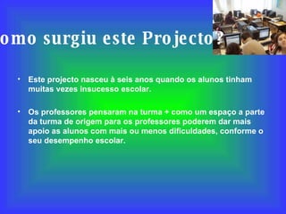 Como surgiu este Projecto? Este projecto nasceu à seis anos quando os alunos tinham muitas vezes insucesso escolar. Os professores pensaram na turma + como um espaço a parte da turma de origem para os professores poderem dar mais apoio as alunos com mais ou menos dificuldades, conforme o seu desempenho escolar. 