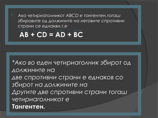   Ако четириаголникот АВСD е тангентен,тогаш
    збировите од должините на неговите спротивни
    страни се еднакви,т.е

    AB + CD = AD + BC


*Ако во еден четириаголник збирот од
должините на
две спротивни страни е еднаков со
збирот на должините на
Другите две спротивни страни тогаш
четириаголникот е
Тангентен.
 