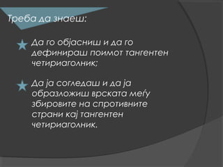 Треба да знаеш:

    Да го објасниш и да го
    дефинираш поимот тангентен
    четириаголник;

    Да ја согледаш и да ја
    образложиш врската меѓу
    збировите на спротивните
    страни кај тангентен
    четириаголник.
 