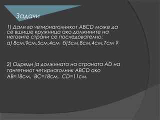Задачи
1) Дали во четириаголникот АВСD може да
се вшише кружница ако должините на
неговите страни се последователно:
а) 8см,9см,5см,4см б)5см,8см,4см,7см ?



2) Одреди ја должината на страната АD на
тангетниот четириаголник АВСD ако
АВ=18см, ВС=18см, СD=11см.
 