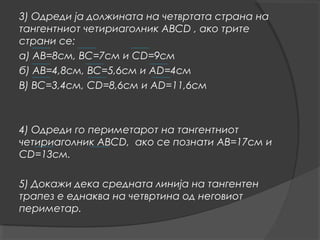 3) Одреди ја должината на четвртата страна на
тангентниот четириаголник АВСD , ако трите
страни се:
а) АВ=8см, ВС=7см и СD=9см
б) АВ=4,8см, ВС=5,6см и АD=4см
В) ВС=3,4см, СD=8,6см и АD=11,6см



4) Одреди го периметарот на тангентниот
четириаголник АВСD, ако се познати АВ=17см и
СD=13см.

5) Докажи дека средната линија на тангентен
трапез е еднаква на четвртина од неговиот
периметар.
 