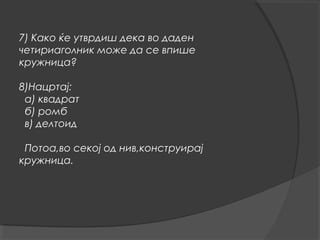 7) Како ќе утврдиш дека во даден
четириаголник може да се впише
кружница?

8)Нацртај:
 а) квадрат
 б) ромб
 в) делтоид

 Потоа,во секој од нив,конструирај
кружница.
 