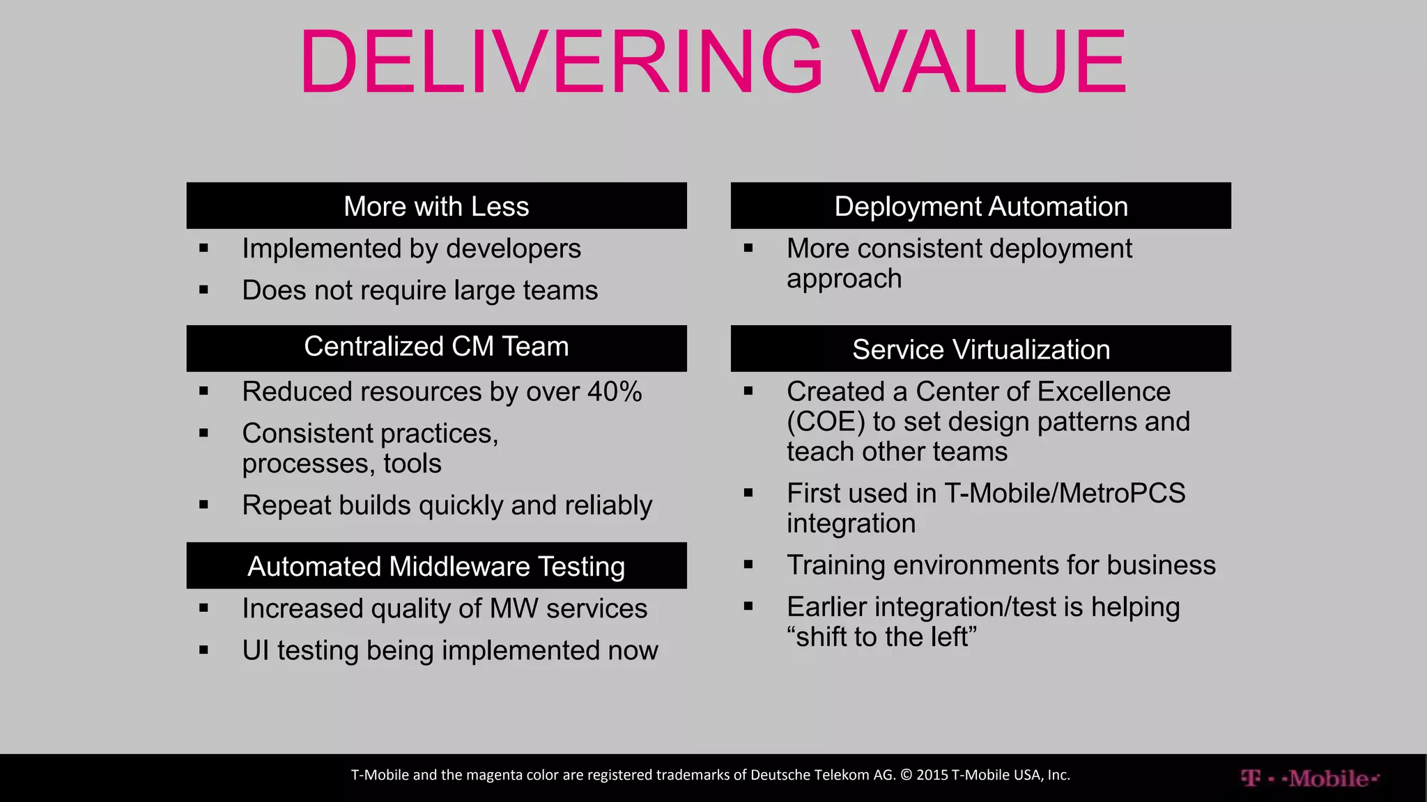 ENTERPRISE IT
T-Mobile and the magenta color are registered trademarks of Deutsche Telekom AG. © 2015 T-Mobile USA, Inc.
DELIVERING VALUE
More with Less
 Implemented by developers
 Does not require large teams
Centralized CM Team
 Reduced resources by over 40%
 Consistent practices,
processes, tools
 Repeat builds quickly and reliably
Automated Middleware Testing
 Increased quality of MW services
 UI testing being implemented now
Deployment Automation
 More consistent deployment
approach
Service Virtualization
 Created a Center of Excellence
(COE) to set design patterns and
teach other teams
 First used in T-Mobile/MetroPCS
integration
 Training environments for business
 Earlier integration/test is helping
“shift to the left”
 