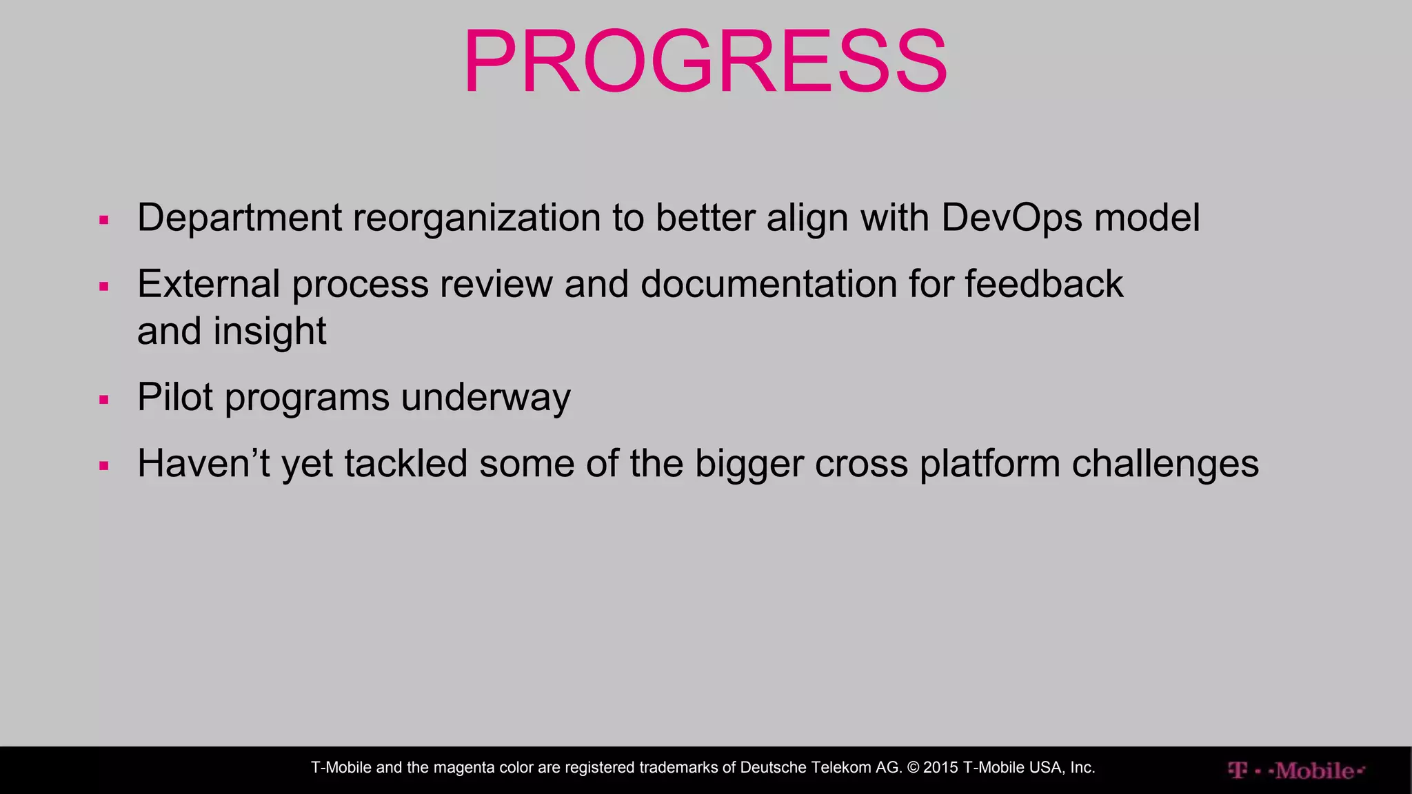 ENTERPRISE IT
Further steps that have been taken
T-Mobile and the magenta color are registered trademarks of Deutsche Telekom AG. © 2015 T-Mobile USA, Inc.
PROGRESS
 Department reorganization to better align with DevOps model
 External process review and documentation for feedback
and insight
 Pilot programs underway
 Haven’t yet tackled some of the bigger cross platform challenges
 