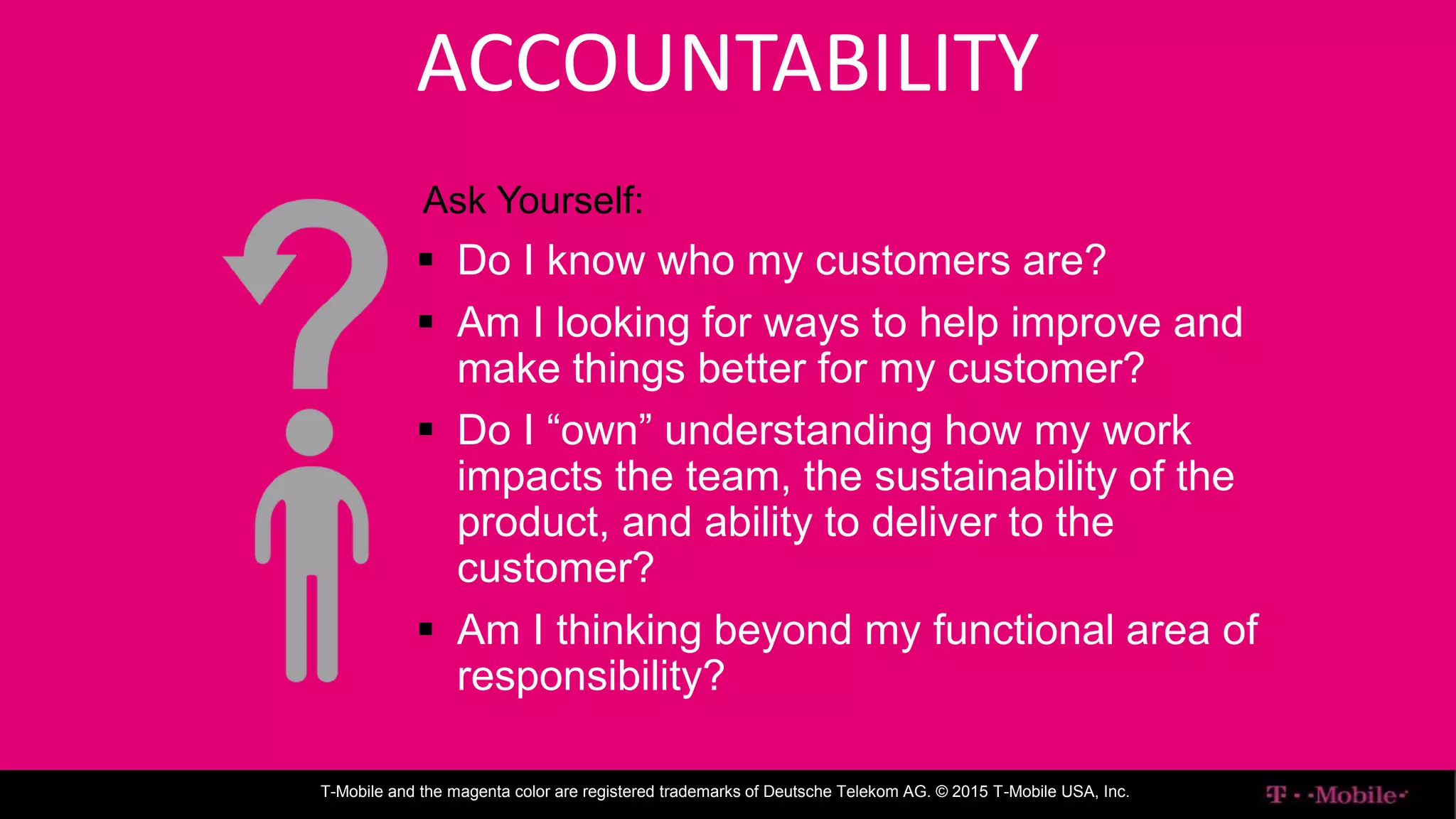 ENTERPRISE IT
T-Mobile and the magenta color are registered trademarks of Deutsche Telekom AG. © 2015 T-Mobile USA, Inc.
ACCOUNTABILITY
Ask Yourself:
 Do I know who my customers are?
 Am I looking for ways to help improve and
make things better for my customer?
 Do I “own” understanding how my work
impacts the team, the sustainability of the
product, and ability to deliver to the
customer?
 Am I thinking beyond my functional area of
responsibility?
 