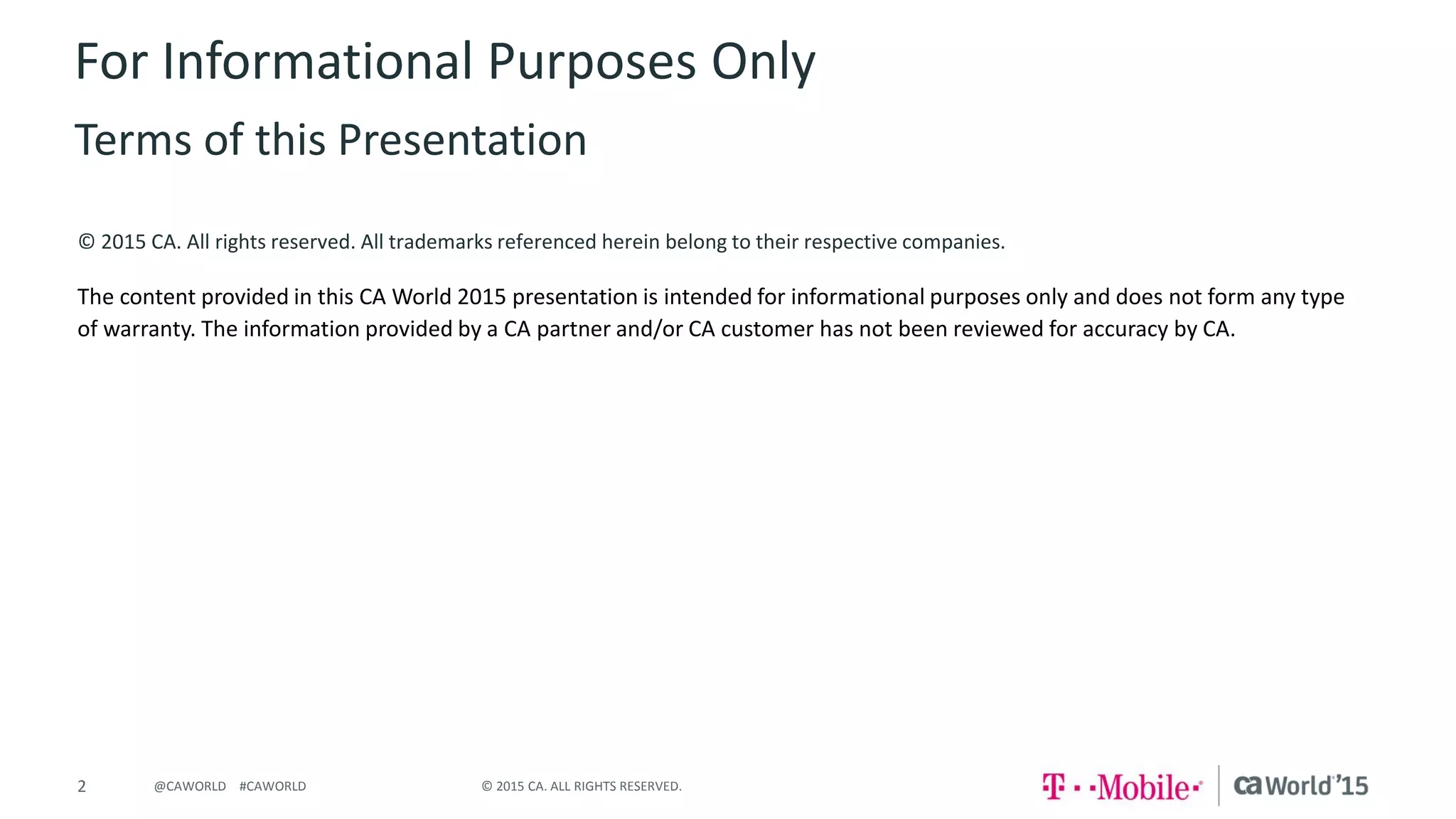 2 © 2015 CA. ALL RIGHTS RESERVED.@CAWORLD #CAWORLD
© 2015 CA. All rights reserved. All trademarks referenced herein belong to their respective companies.
The content provided in this CA World 2015 presentation is intended for informational purposes only and does not form any type
of warranty. The information provided by a CA partner and/or CA customer has not been reviewed for accuracy by CA.
For Informational Purposes Only
Terms of this Presentation
 