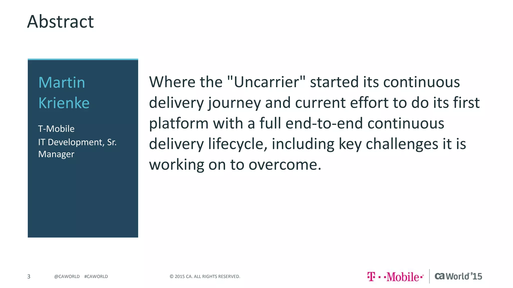 3 © 2015 CA. ALL RIGHTS RESERVED.@CAWORLD #CAWORLD
Abstract
Where the "Uncarrier" started its continuous
delivery journey and current effort to do its first
platform with a full end-to-end continuous
delivery lifecycle, including key challenges it is
working on to overcome.
Martin
Krienke
T-Mobile
IT Development, Sr.
Manager
 