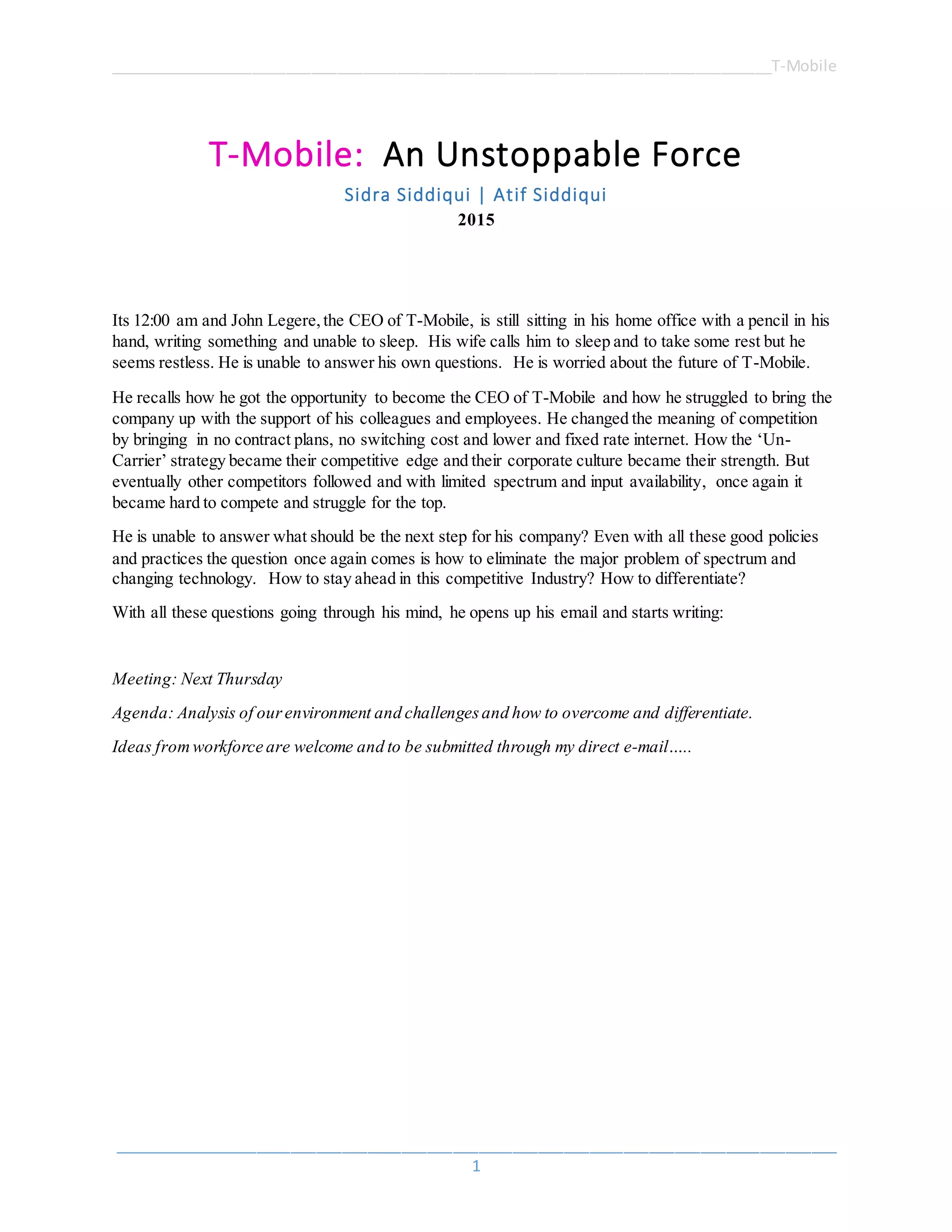 ______________________________________________________________________________T-Mobile
_____________________________________________________________________________________
1
T-Mobile: An Unstoppable Force
Sidra Siddiqui | Atif Siddiqui
2015
Its 12:00 am and John Legere,the CEO of T-Mobile, is still sitting in his home office with a pencil in his
hand, writing something and unable to sleep. His wife calls him to sleep and to take some rest but he
seems restless. He is unable to answer his own questions. He is worried about the future of T-Mobile.
He recalls how he got the opportunity to become the CEO of T-Mobile and how he struggled to bring the
company up with the support of his colleagues and employees. He changed the meaning of competition
by bringing in no contract plans, no switching cost and lower and fixed rate internet. How the ‘Un-
Carrier’ strategy became their competitive edge and their corporate culture became their strength. But
eventually other competitors followed and with limited spectrum and input availability, once again it
became hard to compete and struggle for the top.
He is unable to answer what should be the next step for his company? Even with all these good policies
and practices the question once again comes is how to eliminate the major problem of spectrum and
changing technology. How to stay ahead in this competitive Industry? How to differentiate?
With all these questions going through his mind, he opens up his email and starts writing:
Meeting: Next Thursday
Agenda: Analysis of ourenvironment and challengesand how to overcome and differentiate.
Ideas fromworkforce are welcome and to be submitted through my direct e-mail…..
 