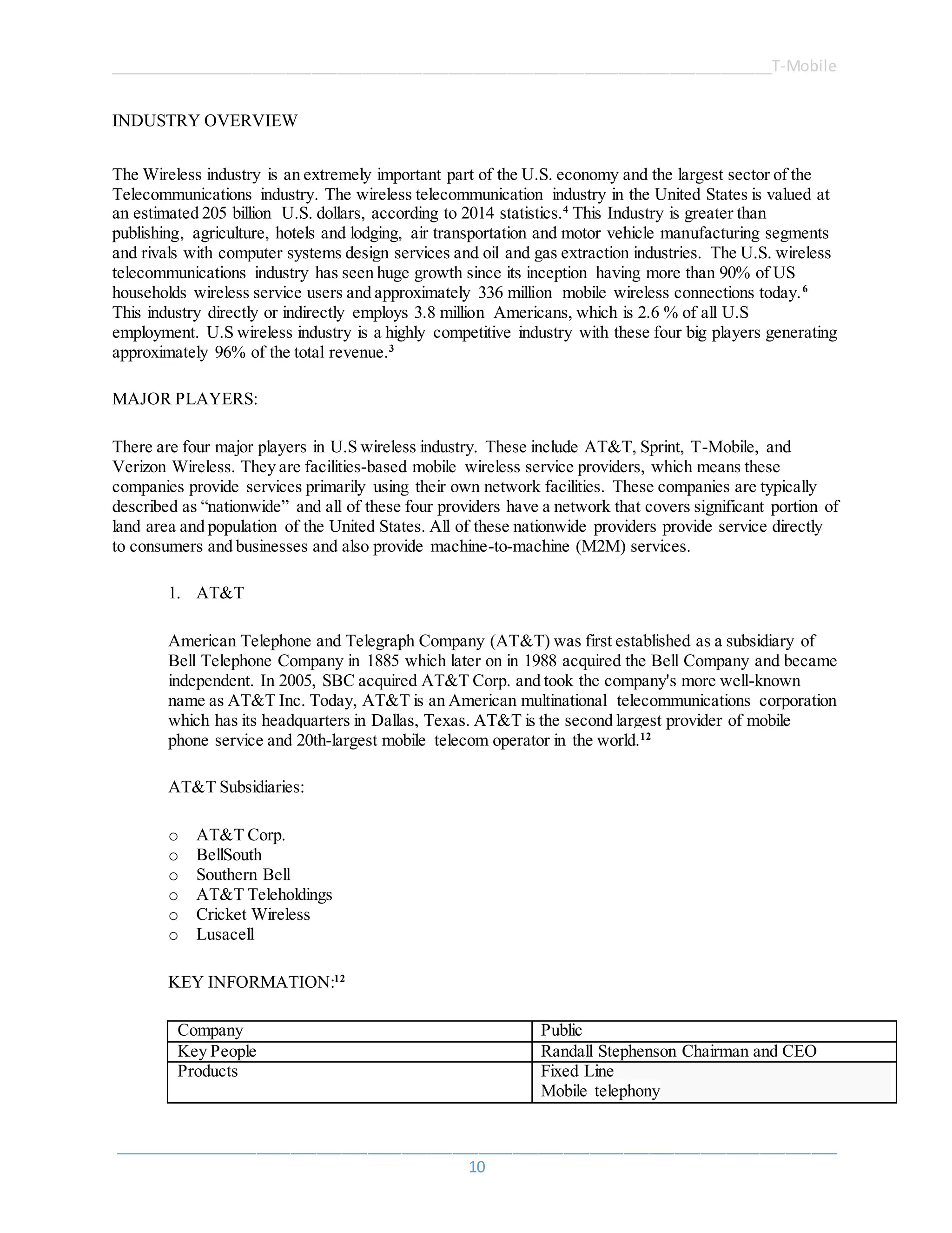 ______________________________________________________________________________T-Mobile
_____________________________________________________________________________________
10
INDUSTRY OVERVIEW
The Wireless industry is an extremely important part of the U.S. economy and the largest sector of the
Telecommunications industry. The wireless telecommunication industry in the United States is valued at
an estimated 205 billion U.S. dollars, according to 2014 statistics.4
This Industry is greater than
publishing, agriculture, hotels and lodging, air transportation and motor vehicle manufacturing segments
and rivals with computer systems design services and oil and gas extraction industries. The U.S. wireless
telecommunications industry has seen huge growth since its inception having more than 90% of US
households wireless service users and approximately 336 million mobile wireless connections today.6
This industry directly or indirectly employs 3.8 million Americans, which is 2.6 % of all U.S
employment. U.S wireless industry is a highly competitive industry with these four big players generating
approximately 96% of the total revenue.3
MAJOR PLAYERS:
There are four major players in U.S wireless industry. These include AT&T, Sprint, T-Mobile, and
Verizon Wireless. They are facilities-based mobile wireless service providers, which means these
companies provide services primarily using their own network facilities. These companies are typically
described as “nationwide” and all of these four providers have a network that covers significant portion of
land area and population of the United States. All of these nationwide providers provide service directly
to consumers and businesses and also provide machine-to-machine (M2M) services.
1. AT&T
American Telephone and Telegraph Company (AT&T) was first established as a subsidiary of
Bell Telephone Company in 1885 which later on in 1988 acquired the Bell Company and became
independent. In 2005, SBC acquired AT&T Corp. and took the company's more well-known
name as AT&T Inc. Today, AT&T is an American multinational telecommunications corporation
which has its headquarters in Dallas, Texas. AT&T is the second largest provider of mobile
phone service and 20th-largest mobile telecom operator in the world.12
AT&T Subsidiaries:
o AT&T Corp.
o BellSouth
o Southern Bell
o AT&T Teleholdings
o Cricket Wireless
o Lusacell
KEY INFORMATION:12
Company Public
Key People Randall Stephenson Chairman and CEO
Products  Fixed Line
 Mobile telephony
 