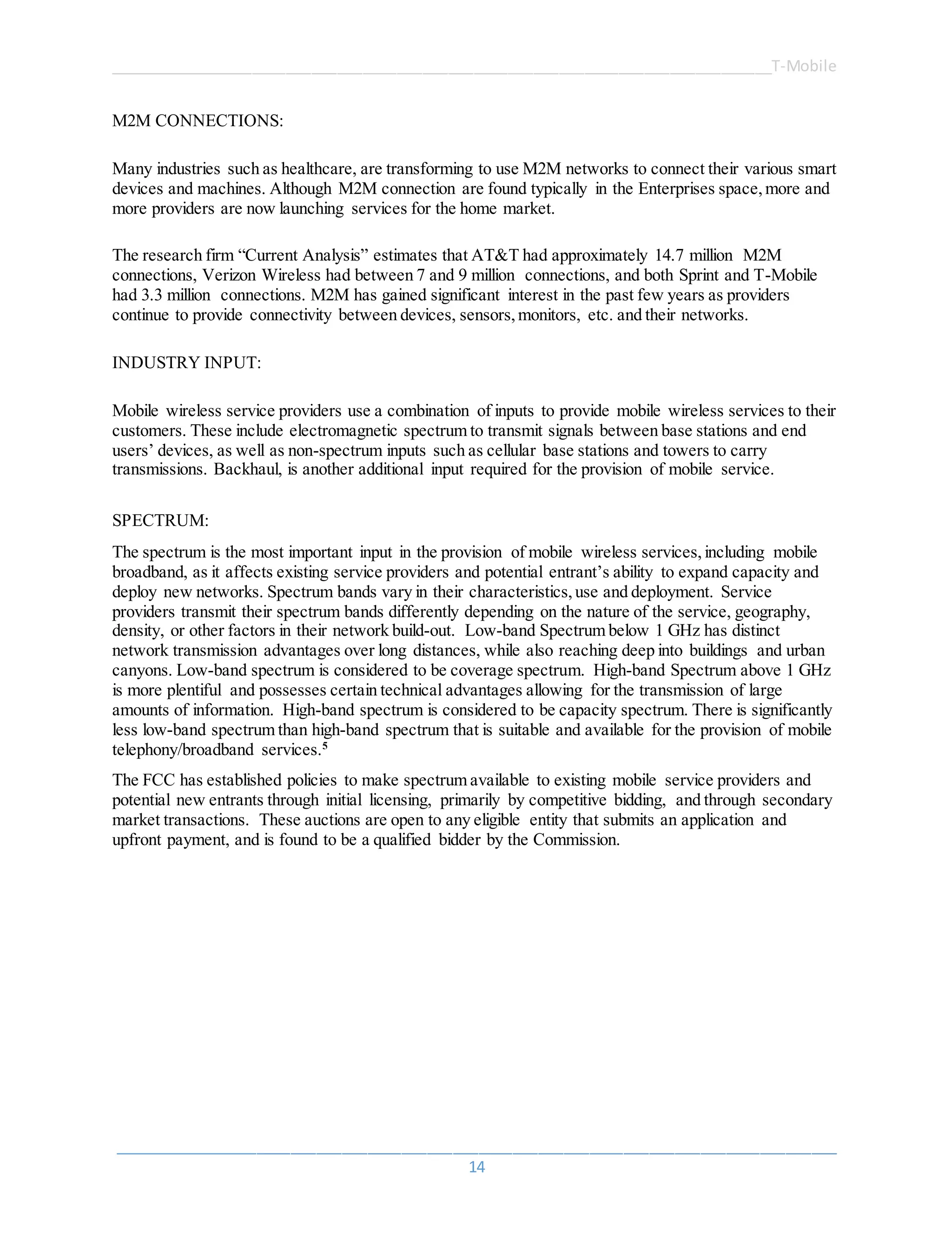 ______________________________________________________________________________T-Mobile
_____________________________________________________________________________________
14
M2M CONNECTIONS:
Many industries such as healthcare, are transforming to use M2M networks to connect their various smart
devices and machines. Although M2M connection are found typically in the Enterprises space,more and
more providers are now launching services for the home market.
The research firm “Current Analysis” estimates that AT&T had approximately 14.7 million M2M
connections, Verizon Wireless had between 7 and 9 million connections, and both Sprint and T-Mobile
had 3.3 million connections. M2M has gained significant interest in the past few years as providers
continue to provide connectivity between devices, sensors,monitors, etc. and their networks.
INDUSTRY INPUT:
Mobile wireless service providers use a combination of inputs to provide mobile wireless services to their
customers. These include electromagnetic spectrum to transmit signals between base stations and end
users’ devices, as well as non-spectrum inputs such as cellular base stations and towers to carry
transmissions. Backhaul, is another additional input required for the provision of mobile service.
SPECTRUM:
The spectrum is the most important input in the provision of mobile wireless services,including mobile
broadband, as it affects existing service providers and potential entrant’s ability to expand capacity and
deploy new networks. Spectrum bands vary in their characteristics,use and deployment. Service
providers transmit their spectrum bands differently depending on the nature of the service, geography,
density, or other factors in their network build-out. Low-band Spectrum below 1 GHz has distinct
network transmission advantages over long distances, while also reaching deep into buildings and urban
canyons. Low-band spectrum is considered to be coverage spectrum. High-band Spectrum above 1 GHz
is more plentiful and possesses certain technical advantages allowing for the transmission of large
amounts of information. High-band spectrum is considered to be capacity spectrum. There is significantly
less low-band spectrum than high-band spectrum that is suitable and available for the provision of mobile
telephony/broadband services.5
The FCC has established policies to make spectrum available to existing mobile service providers and
potential new entrants through initial licensing, primarily by competitive bidding, and through secondary
market transactions. These auctions are open to any eligible entity that submits an application and
upfront payment, and is found to be a qualified bidder by the Commission.
 