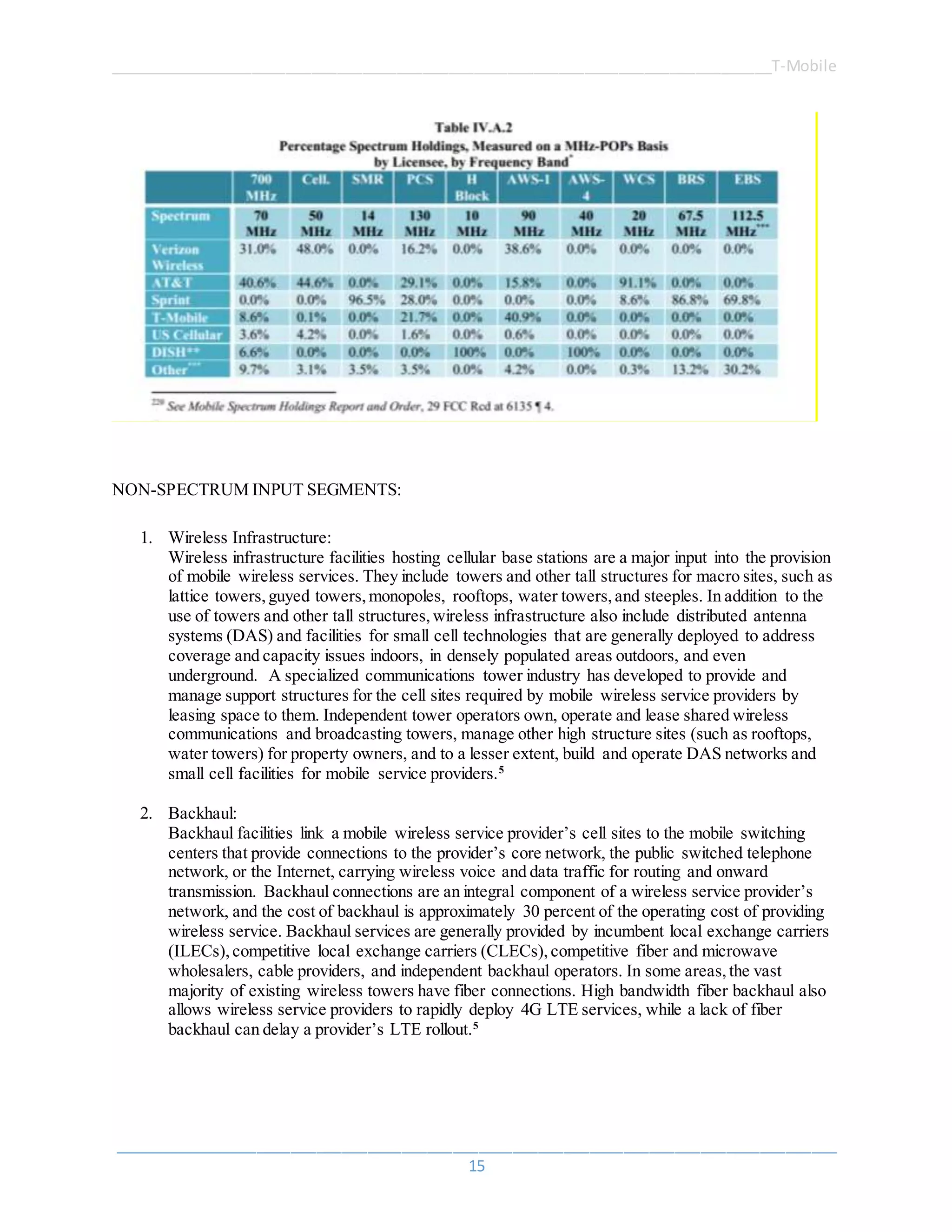 ______________________________________________________________________________T-Mobile
_____________________________________________________________________________________
15
NON-SPECTRUM INPUT SEGMENTS:
1. Wireless Infrastructure:
Wireless infrastructure facilities hosting cellular base stations are a major input into the provision
of mobile wireless services. They include towers and other tall structures for macro sites, such as
lattice towers,guyed towers,monopoles, rooftops, water towers,and steeples. In addition to the
use of towers and other tall structures,wireless infrastructure also include distributed antenna
systems (DAS) and facilities for small cell technologies that are generally deployed to address
coverage and capacity issues indoors, in densely populated areas outdoors, and even
underground. A specialized communications tower industry has developed to provide and
manage support structures for the cell sites required by mobile wireless service providers by
leasing space to them. Independent tower operators own, operate and lease shared wireless
communications and broadcasting towers, manage other high structure sites (such as rooftops,
water towers) for property owners, and to a lesser extent, build and operate DAS networks and
small cell facilities for mobile service providers.5
2. Backhaul:
Backhaul facilities link a mobile wireless service provider’s cell sites to the mobile switching
centers that provide connections to the provider’s core network, the public switched telephone
network, or the Internet, carrying wireless voice and data traffic for routing and onward
transmission. Backhaul connections are an integral component of a wireless service provider’s
network, and the cost of backhaul is approximately 30 percent of the operating cost of providing
wireless service. Backhaul services are generally provided by incumbent local exchange carriers
(ILECs),competitive local exchange carriers (CLECs),competitive fiber and microwave
wholesalers, cable providers, and independent backhaul operators. In some areas,the vast
majority of existing wireless towers have fiber connections. High bandwidth fiber backhaul also
allows wireless service providers to rapidly deploy 4G LTE services, while a lack of fiber
backhaul can delay a provider’s LTE rollout.5
 