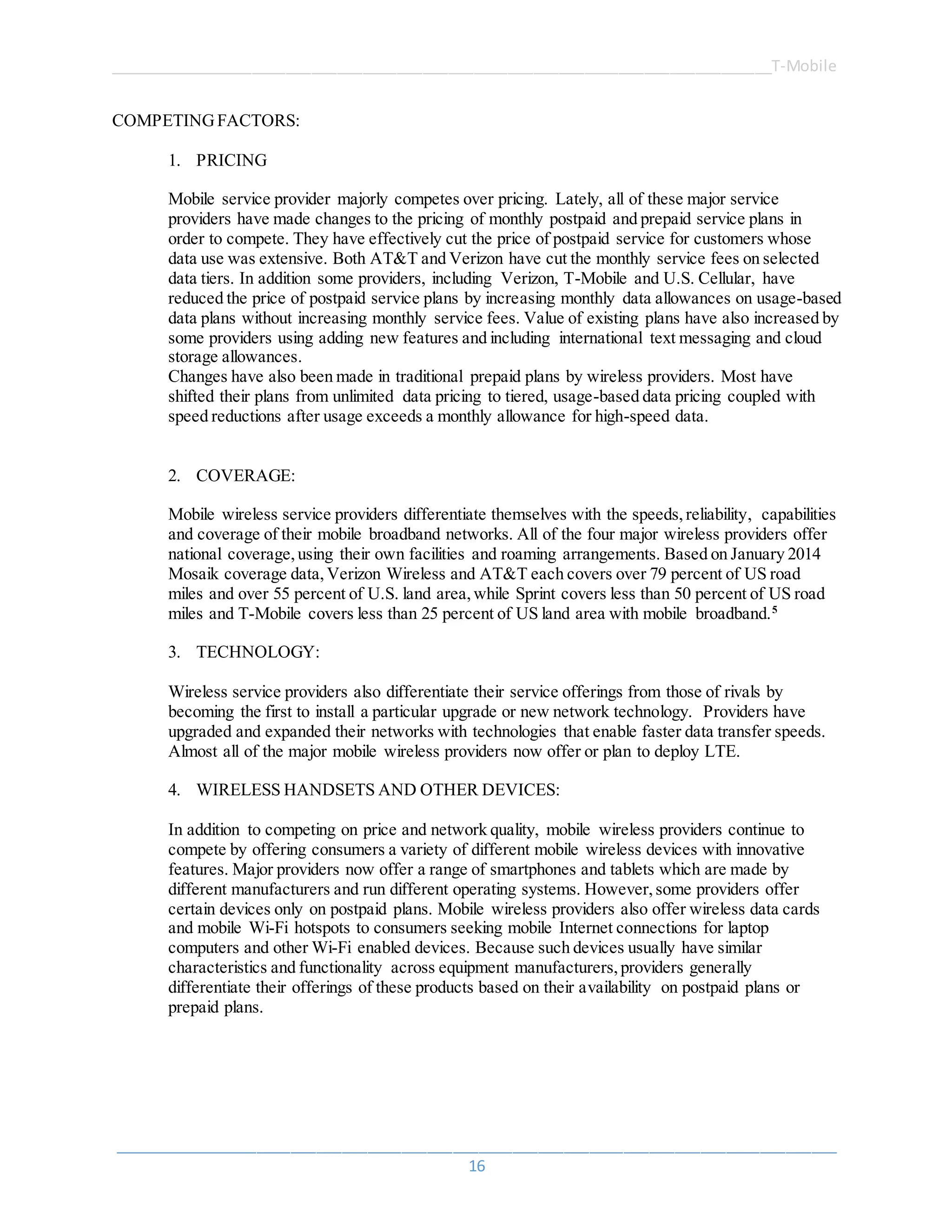 ______________________________________________________________________________T-Mobile
_____________________________________________________________________________________
16
COMPETINGFACTORS:
1. PRICING
Mobile service provider majorly competes over pricing. Lately, all of these major service
providers have made changes to the pricing of monthly postpaid and prepaid service plans in
order to compete. They have effectively cut the price of postpaid service for customers whose
data use was extensive. Both AT&T and Verizon have cut the monthly service fees on selected
data tiers. In addition some providers, including Verizon, T-Mobile and U.S. Cellular, have
reduced the price of postpaid service plans by increasing monthly data allowances on usage-based
data plans without increasing monthly service fees. Value of existing plans have also increased by
some providers using adding new features and including international text messaging and cloud
storage allowances.
Changes have also been made in traditional prepaid plans by wireless providers. Most have
shifted their plans from unlimited data pricing to tiered, usage-based data pricing coupled with
speed reductions after usage exceeds a monthly allowance for high-speed data.
2. COVERAGE:
Mobile wireless service providers differentiate themselves with the speeds,reliability, capabilities
and coverage of their mobile broadband networks. All of the four major wireless providers offer
national coverage,using their own facilities and roaming arrangements. Based on January 2014
Mosaik coverage data,Verizon Wireless and AT&T each covers over 79 percent of US road
miles and over 55 percent of U.S. land area,while Sprint covers less than 50 percent of US road
miles and T-Mobile covers less than 25 percent of US land area with mobile broadband.5
3. TECHNOLOGY:
Wireless service providers also differentiate their service offerings from those of rivals by
becoming the first to install a particular upgrade or new network technology. Providers have
upgraded and expanded their networks with technologies that enable faster data transfer speeds.
Almost all of the major mobile wireless providers now offer or plan to deploy LTE.
4. WIRELESS HANDSETS AND OTHER DEVICES:
In addition to competing on price and network quality, mobile wireless providers continue to
compete by offering consumers a variety of different mobile wireless devices with innovative
features. Major providers now offer a range of smartphones and tablets which are made by
different manufacturers and run different operating systems. However,some providers offer
certain devices only on postpaid plans. Mobile wireless providers also offer wireless data cards
and mobile Wi-Fi hotspots to consumers seeking mobile Internet connections for laptop
computers and other Wi-Fi enabled devices. Because such devices usually have similar
characteristics and functionality across equipment manufacturers,providers generally
differentiate their offerings of these products based on their availability on postpaid plans or
prepaid plans.
 