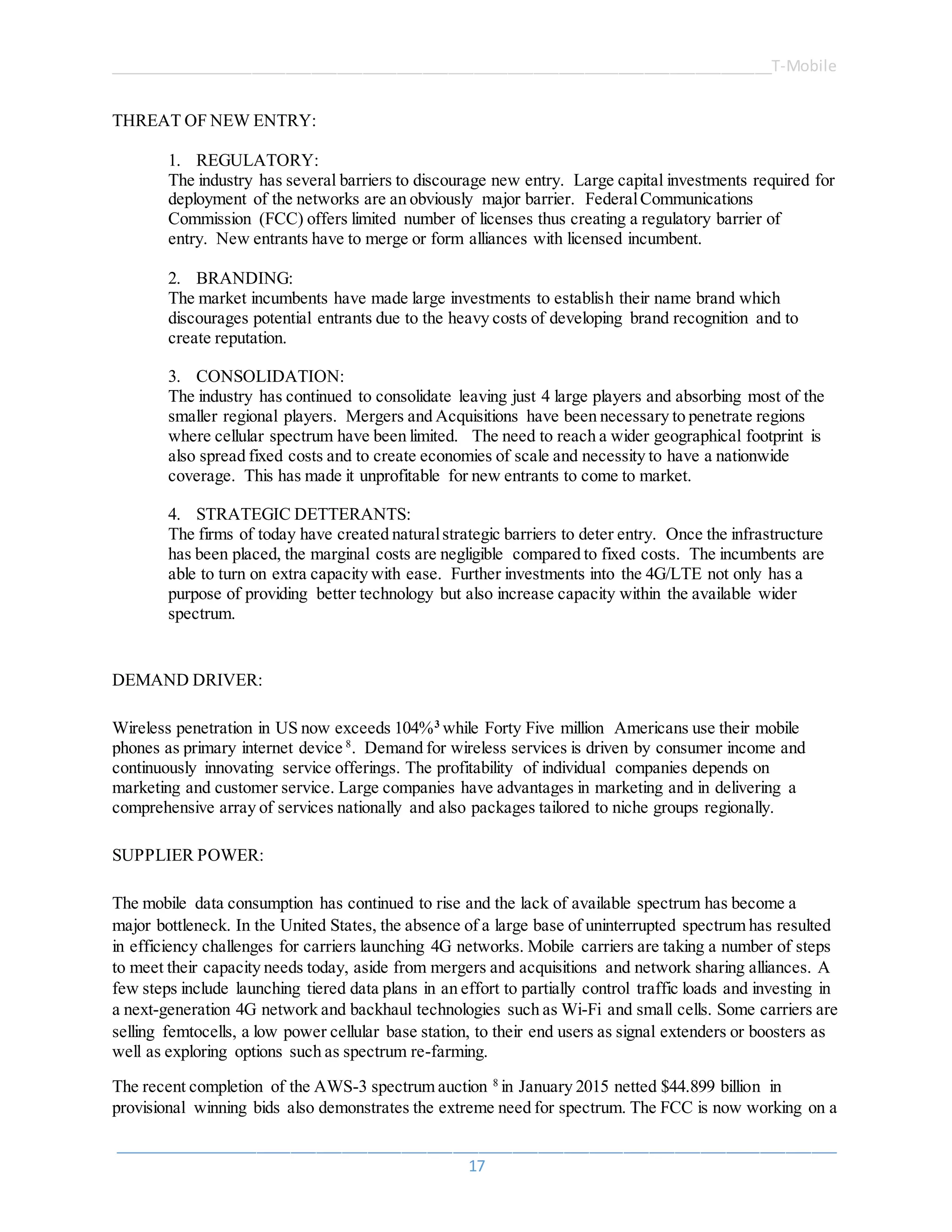 ______________________________________________________________________________T-Mobile
_____________________________________________________________________________________
17
THREAT OF NEW ENTRY:
1. REGULATORY:
The industry has several barriers to discourage new entry. Large capital investments required for
deployment of the networks are an obviously major barrier. FederalCommunications
Commission (FCC) offers limited number of licenses thus creating a regulatory barrier of
entry. New entrants have to merge or form alliances with licensed incumbent.
2. BRANDING:
The market incumbents have made large investments to establish their name brand which
discourages potential entrants due to the heavy costs of developing brand recognition and to
create reputation.
3. CONSOLIDATION:
The industry has continued to consolidate leaving just 4 large players and absorbing most of the
smaller regional players. Mergers and Acquisitions have been necessary to penetrate regions
where cellular spectrum have been limited. The need to reach a wider geographical footprint is
also spread fixed costs and to create economies of scale and necessity to have a nationwide
coverage. This has made it unprofitable for new entrants to come to market.
4. STRATEGIC DETTERANTS:
The firms of today have created naturalstrategic barriers to deter entry. Once the infrastructure
has been placed, the marginal costs are negligible compared to fixed costs. The incumbents are
able to turn on extra capacity with ease. Further investments into the 4G/LTE not only has a
purpose of providing better technology but also increase capacity within the available wider
spectrum.
DEMAND DRIVER:
Wireless penetration in US now exceeds 104%3
while Forty Five million Americans use their mobile
phones as primary internet device 8
. Demand for wireless services is driven by consumer income and
continuously innovating service offerings. The profitability of individual companies depends on
marketing and customer service. Large companies have advantages in marketing and in delivering a
comprehensive array of services nationally and also packages tailored to niche groups regionally.
SUPPLIER POWER:
The mobile data consumption has continued to rise and the lack of available spectrum has become a
major bottleneck. In the United States, the absence of a large base of uninterrupted spectrum has resulted
in efficiency challenges for carriers launching 4G networks. Mobile carriers are taking a number of steps
to meet their capacity needs today, aside from mergers and acquisitions and network sharing alliances. A
few steps include launching tiered data plans in an effort to partially control traffic loads and investing in
a next-generation 4G network and backhaul technologies such as Wi-Fi and small cells. Some carriers are
selling femtocells, a low power cellular base station, to their end users as signal extenders or boosters as
well as exploring options such as spectrum re-farming.
The recent completion of the AWS-3 spectrum auction 8
in January 2015 netted $44.899 billion in
provisional winning bids also demonstrates the extreme need for spectrum. The FCC is now working on a
 