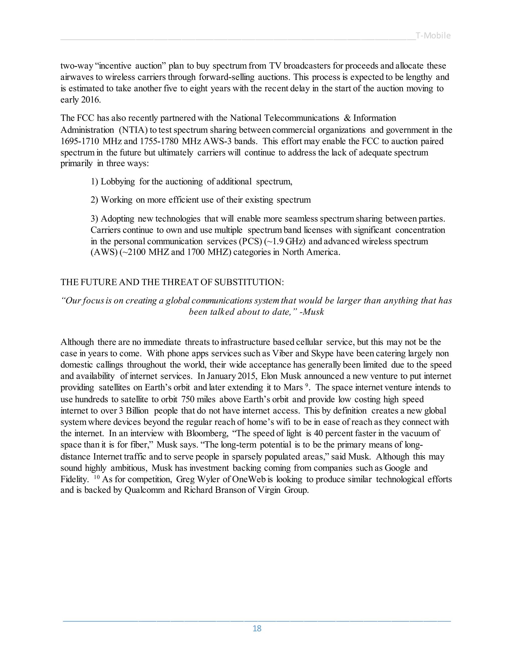 ______________________________________________________________________________T-Mobile
_____________________________________________________________________________________
18
two-way “incentive auction” plan to buy spectrum from TV broadcasters for proceeds and allocate these
airwaves to wireless carriers through forward-selling auctions. This process is expected to be lengthy and
is estimated to take another five to eight years with the recent delay in the start of the auction moving to
early 2016.
The FCC has also recently partnered with the National Telecommunications & Information
Administration (NTIA) to test spectrum sharing between commercial organizations and government in the
1695-1710 MHz and 1755-1780 MHz AWS-3 bands. This effort may enable the FCC to auction paired
spectrum in the future but ultimately carriers will continue to address the lack of adequate spectrum
primarily in three ways:
1) Lobbying for the auctioning of additional spectrum,
2) Working on more efficient use of their existing spectrum
3) Adopting new technologies that will enable more seamless spectrum sharing between parties.
Carriers continue to own and use multiple spectrum band licenses with significant concentration
in the personal communication services (PCS) (~1.9 GHz) and advanced wireless spectrum
(AWS) (~2100 MHZ and 1700 MHZ) categories in North America.
THE FUTURE AND THE THREAT OF SUBSTITUTION:
“Our focusis on creating a global communications systemthat would be larger than anything that has
been talked about to date,” -Musk
Although there are no immediate threats to infrastructure based cellular service, but this may not be the
case in years to come. With phone apps services such as Viber and Skype have been catering largely non
domestic callings throughout the world, their wide acceptance has generally been limited due to the speed
and availability of internet services. In January 2015, Elon Musk announced a new venture to put internet
providing satellites on Earth’s orbit and later extending it to Mars 9
. The space internet venture intends to
use hundreds to satellite to orbit 750 miles above Earth’s orbit and provide low costing high speed
internet to over 3 Billion people that do not have internet access. This by definition creates a new global
system where devices beyond the regular reach of home’s wifi to be in ease of reach as they connect with
the internet. In an interview with Bloomberg, “The speed of light is 40 percent faster in the vacuum of
space than it is for fiber,” Musk says. “The long-term potential is to be the primary means of long-
distance Internet traffic and to serve people in sparsely populated areas,” said Musk. Although this may
sound highly ambitious, Musk has investment backing coming from companies such as Google and
Fidelity. 10
As for competition, Greg Wyler of OneWeb is looking to produce similar technological efforts
and is backed by Qualcomm and Richard Branson of Virgin Group.
 
