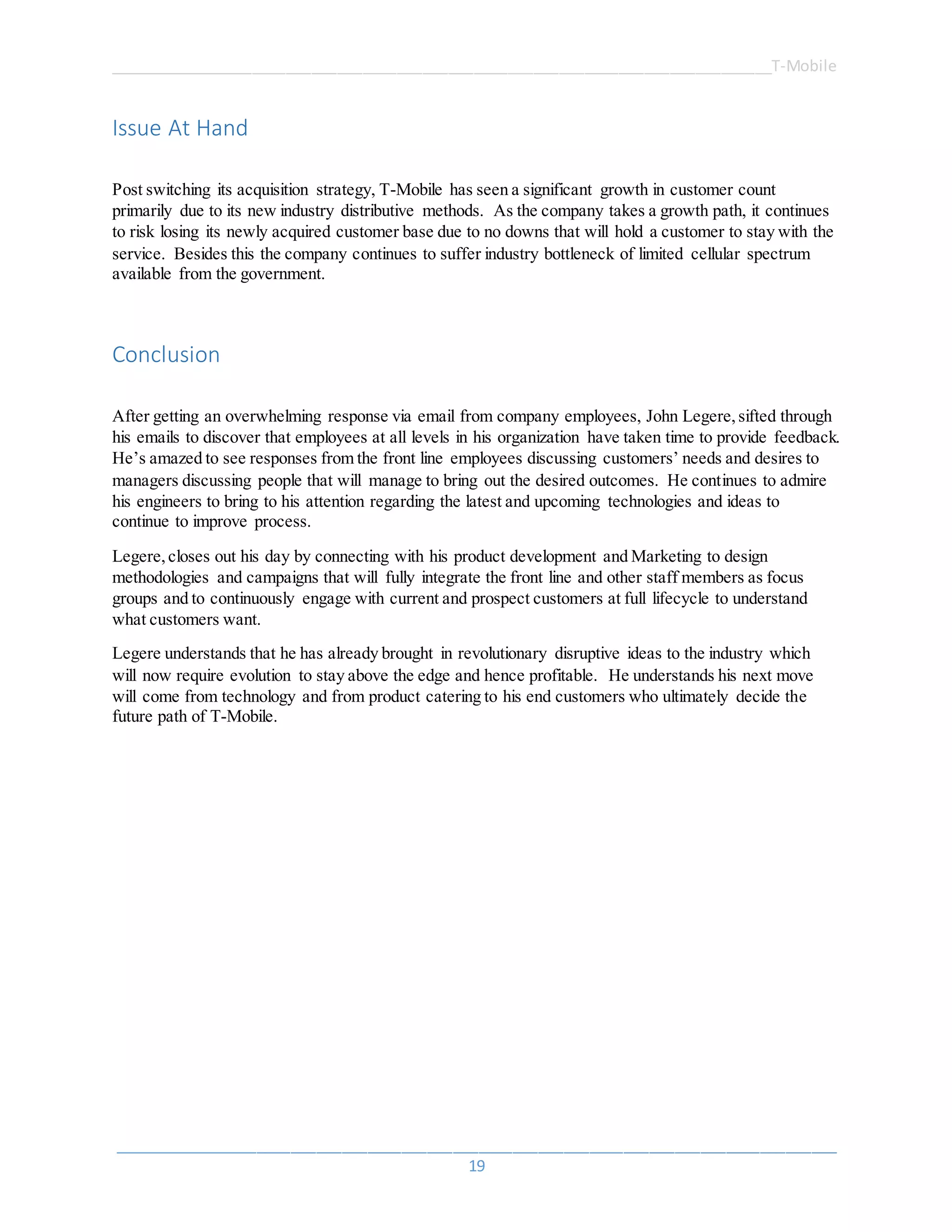 ______________________________________________________________________________T-Mobile
_____________________________________________________________________________________
19
Issue At Hand
Post switching its acquisition strategy, T-Mobile has seen a significant growth in customer count
primarily due to its new industry distributive methods. As the company takes a growth path, it continues
to risk losing its newly acquired customer base due to no downs that will hold a customer to stay with the
service. Besides this the company continues to suffer industry bottleneck of limited cellular spectrum
available from the government.
Conclusion
After getting an overwhelming response via email from company employees, John Legere,sifted through
his emails to discover that employees at all levels in his organization have taken time to provide feedback.
He’s amazed to see responses from the front line employees discussing customers’ needs and desires to
managers discussing people that will manage to bring out the desired outcomes. He continues to admire
his engineers to bring to his attention regarding the latest and upcoming technologies and ideas to
continue to improve process.
Legere,closes out his day by connecting with his product development and Marketing to design
methodologies and campaigns that will fully integrate the front line and other staff members as focus
groups and to continuously engage with current and prospect customers at full lifecycle to understand
what customers want.
Legere understands that he has already brought in revolutionary disruptive ideas to the industry which
will now require evolution to stay above the edge and hence profitable. He understands his next move
will come from technology and from product catering to his end customers who ultimately decide the
future path of T-Mobile.
 