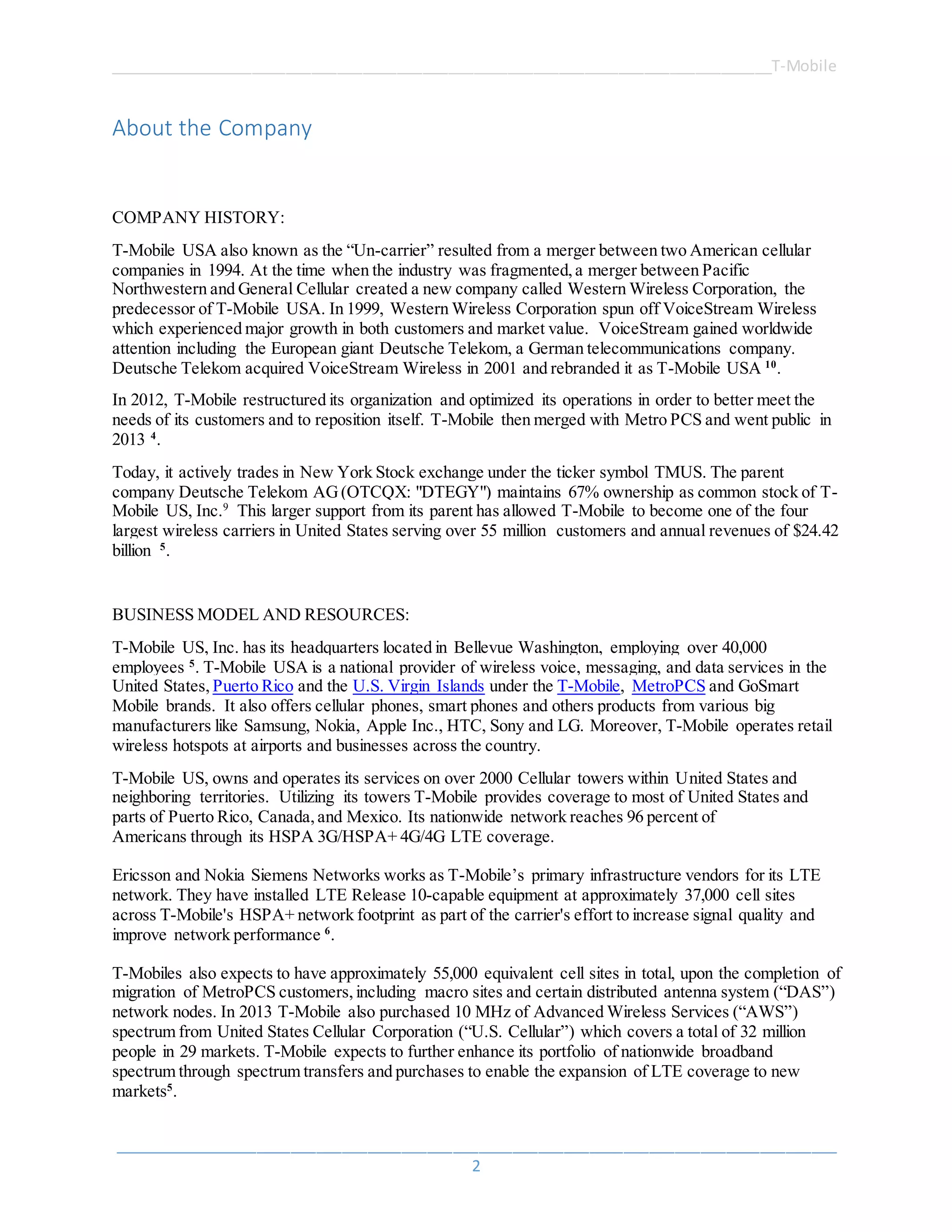 ______________________________________________________________________________T-Mobile
_____________________________________________________________________________________
2
About the Company
COMPANY HISTORY:
T-Mobile USA also known as the “Un-carrier” resulted from a merger between two American cellular
companies in 1994. At the time when the industry was fragmented,a merger between Pacific
Northwestern and General Cellular created a new company called Western Wireless Corporation, the
predecessor of T-Mobile USA. In 1999, Western Wireless Corporation spun off VoiceStream Wireless
which experienced major growth in both customers and market value. VoiceStream gained worldwide
attention including the European giant Deutsche Telekom, a German telecommunications company.
Deutsche Telekom acquired VoiceStream Wireless in 2001 and rebranded it as T-Mobile USA 10
.
In 2012, T-Mobile restructured its organization and optimized its operations in order to better meet the
needs of its customers and to reposition itself. T-Mobile then merged with Metro PCS and went public in
2013 4
.
Today, it actively trades in New York Stock exchange under the ticker symbol TMUS. The parent
company Deutsche Telekom AG(OTCQX: "DTEGY") maintains 67% ownership as common stock of T-
Mobile US, Inc.9
This larger support from its parent has allowed T-Mobile to become one of the four
largest wireless carriers in United States serving over 55 million customers and annual revenues of $24.42
billion 5
.
BUSINESS MODEL AND RESOURCES:
T-Mobile US, Inc. has its headquarters located in Bellevue Washington, employing over 40,000
employees 5
. T-Mobile USA is a national provider of wireless voice, messaging, and data services in the
United States, Puerto Rico and the U.S. Virgin Islands under the T-Mobile, MetroPCS and GoSmart
Mobile brands. It also offers cellular phones, smart phones and others products from various big
manufacturers like Samsung, Nokia, Apple Inc., HTC, Sony and LG. Moreover, T-Mobile operates retail
wireless hotspots at airports and businesses across the country.
T-Mobile US, owns and operates its services on over 2000 Cellular towers within United States and
neighboring territories. Utilizing its towers T-Mobile provides coverage to most of United States and
parts of Puerto Rico, Canada,and Mexico. Its nationwide network reaches 96 percent of
Americans through its HSPA 3G/HSPA+ 4G/4G LTE coverage.
Ericsson and Nokia Siemens Networks works as T-Mobile’s primary infrastructure vendors for its LTE
network. They have installed LTE Release 10-capable equipment at approximately 37,000 cell sites
across T-Mobile's HSPA+ network footprint as part of the carrier's effort to increase signal quality and
improve network performance 6
.
T-Mobiles also expects to have approximately 55,000 equivalent cell sites in total, upon the completion of
migration of MetroPCS customers,including macro sites and certain distributed antenna system (“DAS”)
network nodes. In 2013 T-Mobile also purchased 10 MHz of Advanced Wireless Services (“AWS”)
spectrum from United States Cellular Corporation (“U.S. Cellular”) which covers a total of 32 million
people in 29 markets. T-Mobile expects to further enhance its portfolio of nationwide broadband
spectrum through spectrum transfers and purchases to enable the expansion of LTE coverage to new
markets5
.
 