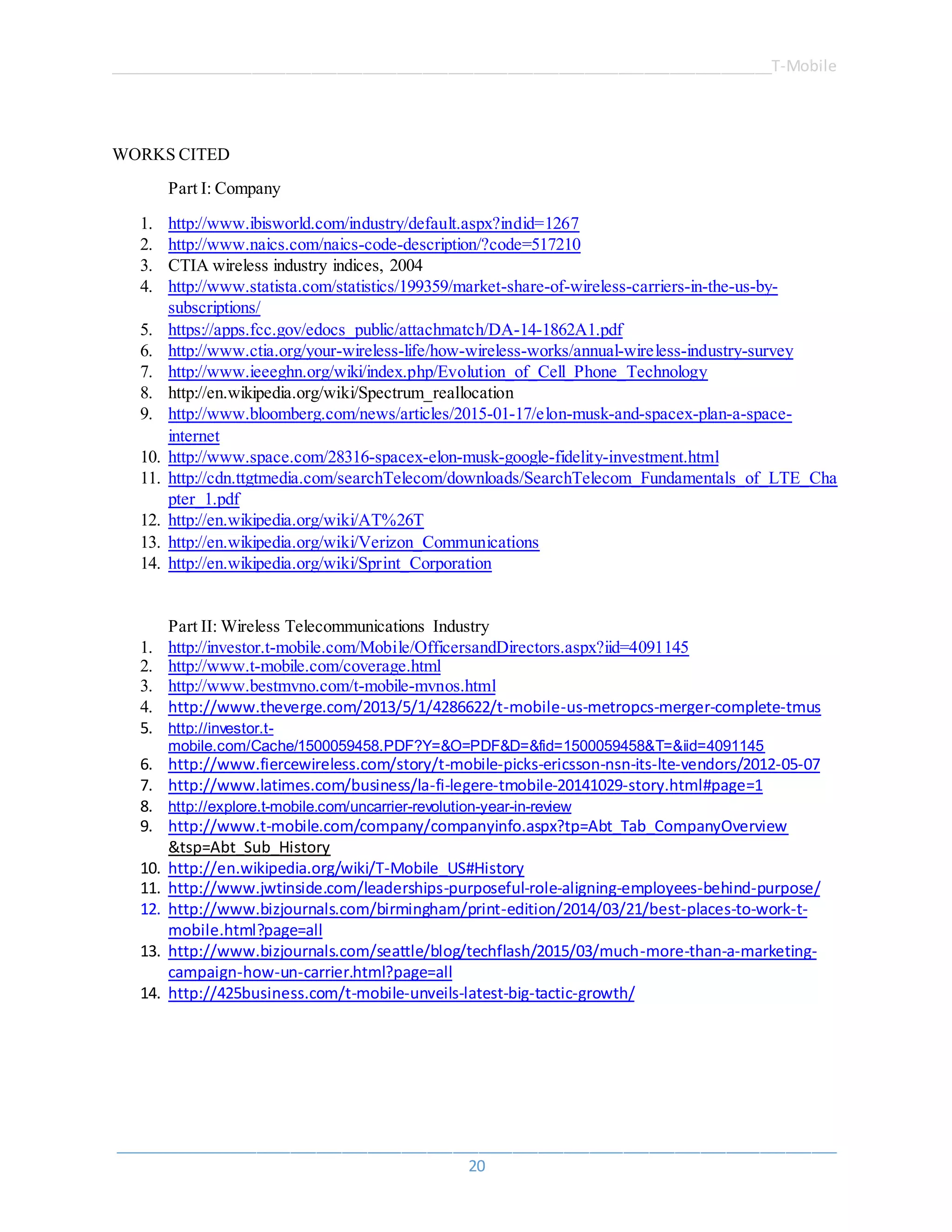 ______________________________________________________________________________T-Mobile
_____________________________________________________________________________________
20
WORKS CITED
Part I: Company
1. http://www.ibisworld.com/industry/default.aspx?indid=1267
2. http://www.naics.com/naics-code-description/?code=517210
3. CTIA wireless industry indices, 2004
4. http://www.statista.com/statistics/199359/market-share-of-wireless-carriers-in-the-us-by-
subscriptions/
5. https://apps.fcc.gov/edocs_public/attachmatch/DA-14-1862A1.pdf
6. http://www.ctia.org/your-wireless-life/how-wireless-works/annual-wireless-industry-survey
7. http://www.ieeeghn.org/wiki/index.php/Evolution_of_Cell_Phone_Technology
8. http://en.wikipedia.org/wiki/Spectrum_reallocation
9. http://www.bloomberg.com/news/articles/2015-01-17/elon-musk-and-spacex-plan-a-space-
internet
10. http://www.space.com/28316-spacex-elon-musk-google-fidelity-investment.html
11. http://cdn.ttgtmedia.com/searchTelecom/downloads/SearchTelecom_Fundamentals_of_LTE_Cha
pter_1.pdf
12. http://en.wikipedia.org/wiki/AT%26T
13. http://en.wikipedia.org/wiki/Verizon_Communications
14. http://en.wikipedia.org/wiki/Sprint_Corporation
Part II: Wireless Telecommunications Industry
1. http://investor.t-mobile.com/Mobile/OfficersandDirectors.aspx?iid=4091145
2. http://www.t-mobile.com/coverage.html
3. http://www.bestmvno.com/t-mobile-mvnos.html
4. http://www.theverge.com/2013/5/1/4286622/t-mobile-us-metropcs-merger-complete-tmus
5. http://investor.t-
mobile.com/Cache/1500059458.PDF?Y=&O=PDF&D=&fid=1500059458&T=&iid=4091145
6. http://www.fiercewireless.com/story/t-mobile-picks-ericsson-nsn-its-lte-vendors/2012-05-07
7. http://www.latimes.com/business/la-fi-legere-tmobile-20141029-story.html#page=1
8. http://explore.t-mobile.com/uncarrier-revolution-year-in-review
9. http://www.t-mobile.com/company/companyinfo.aspx?tp=Abt_Tab_CompanyOverview
&tsp=Abt_Sub_History
10. http://en.wikipedia.org/wiki/T-Mobile_US#History
11. http://www.jwtinside.com/leaderships-purposeful-role-aligning-employees-behind-purpose/
12. http://www.bizjournals.com/birmingham/print-edition/2014/03/21/best-places-to-work-t-
mobile.html?page=all
13. http://www.bizjournals.com/seattle/blog/techflash/2015/03/much-more-than-a-marketing-
campaign-how-un-carrier.html?page=all
14. http://425business.com/t-mobile-unveils-latest-big-tactic-growth/
 