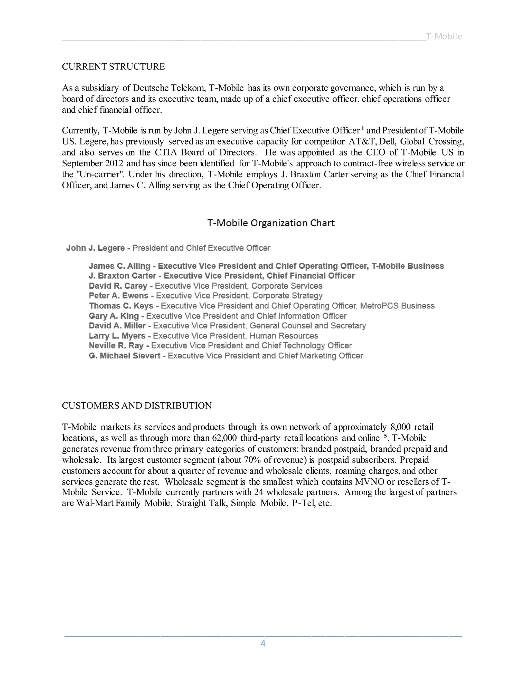 ______________________________________________________________________________T-Mobile
_____________________________________________________________________________________
4
CURRENT STRUCTURE
As a subsidiary of Deutsche Telekom, T-Mobile has its own corporate governance, which is run by a
board of directors and its executive team, made up of a chief executive officer, chief operations officer
and chief financial officer.
Currently, T-Mobile is run by John J.Legere serving as Chief Executive Officer1
and Presidentof T-Mobile
US. Legere,has previously served as an executive capacity for competitor AT&T, Dell, Global Crossing,
and also serves on the CTIA Board of Directors. He was appointed as the CEO of T-Mobile US in
September 2012 and has since been identified for T-Mobile's approach to contract-free wireless service or
the "Un-carrier". Under his direction, T-Mobile employs J. Braxton Carter serving as the Chief Financial
Officer, and James C. Alling serving as the Chief Operating Officer.
CUSTOMERS AND DISTRIBUTION
T-Mobile markets its services and products through its own network of approximately 8,000 retail
locations, as well as through more than 62,000 third-party retail locations and online 5
. T-Mobile
generates revenue from three primary categories of customers: branded postpaid, branded prepaid and
wholesale. Its largest customer segment (about 70% of revenue) is postpaid subscribers. Prepaid
customers account for about a quarter of revenue and wholesale clients, roaming charges,and other
services generate the rest. Wholesale segment is the smallest which contains MVNO or resellers of T-
Mobile Service. T-Mobile currently partners with 24 wholesale partners. Among the largest of partners
are Wal-Mart Family Mobile, Straight Talk, Simple Mobile, P-Tel, etc.
 