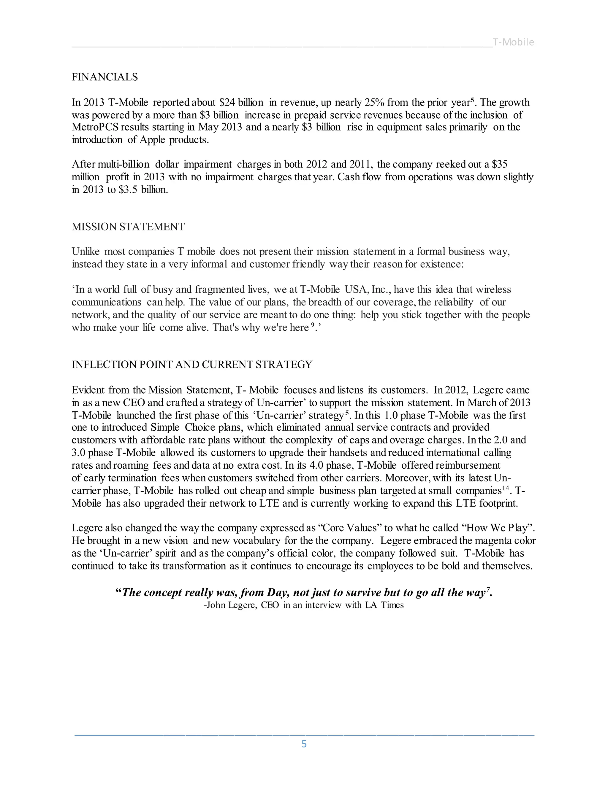 ______________________________________________________________________________T-Mobile
_____________________________________________________________________________________
5
FINANCIALS
In 2013 T-Mobile reported about $24 billion in revenue, up nearly 25% from the prior year5
. The growth
was powered by a more than $3 billion increase in prepaid service revenues because of the inclusion of
MetroPCS results starting in May 2013 and a nearly $3 billion rise in equipment sales primarily on the
introduction of Apple products.
After multi-billion dollar impairment charges in both 2012 and 2011, the company reeked out a $35
million profit in 2013 with no impairment charges that year. Cash flow from operations was down slightly
in 2013 to $3.5 billion.
MISSION STATEMENT
Unlike most companies T mobile does not present their mission statement in a formal business way,
instead they state in a very informal and customer friendly way their reason for existence:
‘In a world full of busy and fragmented lives, we at T-Mobile USA,Inc., have this idea that wireless
communications can help. The value of our plans, the breadth of our coverage,the reliability of our
network, and the quality of our service are meant to do one thing: help you stick together with the people
who make your life come alive. That's why we're here 9
.’
INFLECTION POINT AND CURRENT STRATEGY
Evident from the Mission Statement, T- Mobile focuses and listens its customers. In 2012, Legere came
in as a new CEO and crafted a strategy of Un-carrier’ to support the mission statement. In March of 2013
T-Mobile launched the first phase of this ‘Un-carrier’ strategy5
. In this 1.0 phase T-Mobile was the first
one to introduced Simple Choice plans, which eliminated annual service contracts and provided
customers with affordable rate plans without the complexity of caps and overage charges. In the 2.0 and
3.0 phase T-Mobile allowed its customers to upgrade their handsets and reduced international calling
rates and roaming fees and data at no extra cost. In its 4.0 phase, T-Mobile offered reimbursement
of early termination fees when customers switched from other carriers. Moreover,with its latest Un-
carrier phase, T-Mobile has rolled out cheap and simple business plan targeted at small companies14
. T-
Mobile has also upgraded their network to LTE and is currently working to expand this LTE footprint.
Legere also changed the way the company expressed as “Core Values” to what he called “How We Play”.
He brought in a new vision and new vocabulary for the the company. Legere embraced the magenta color
as the ‘Un-carrier’ spirit and as the company’s official color, the company followed suit. T-Mobile has
continued to take its transformation as it continues to encourage its employees to be bold and themselves.
“The concept really was, from Day, not just to survive but to go all the way7.
-John Legere, CEO in an interview with LA Times
 