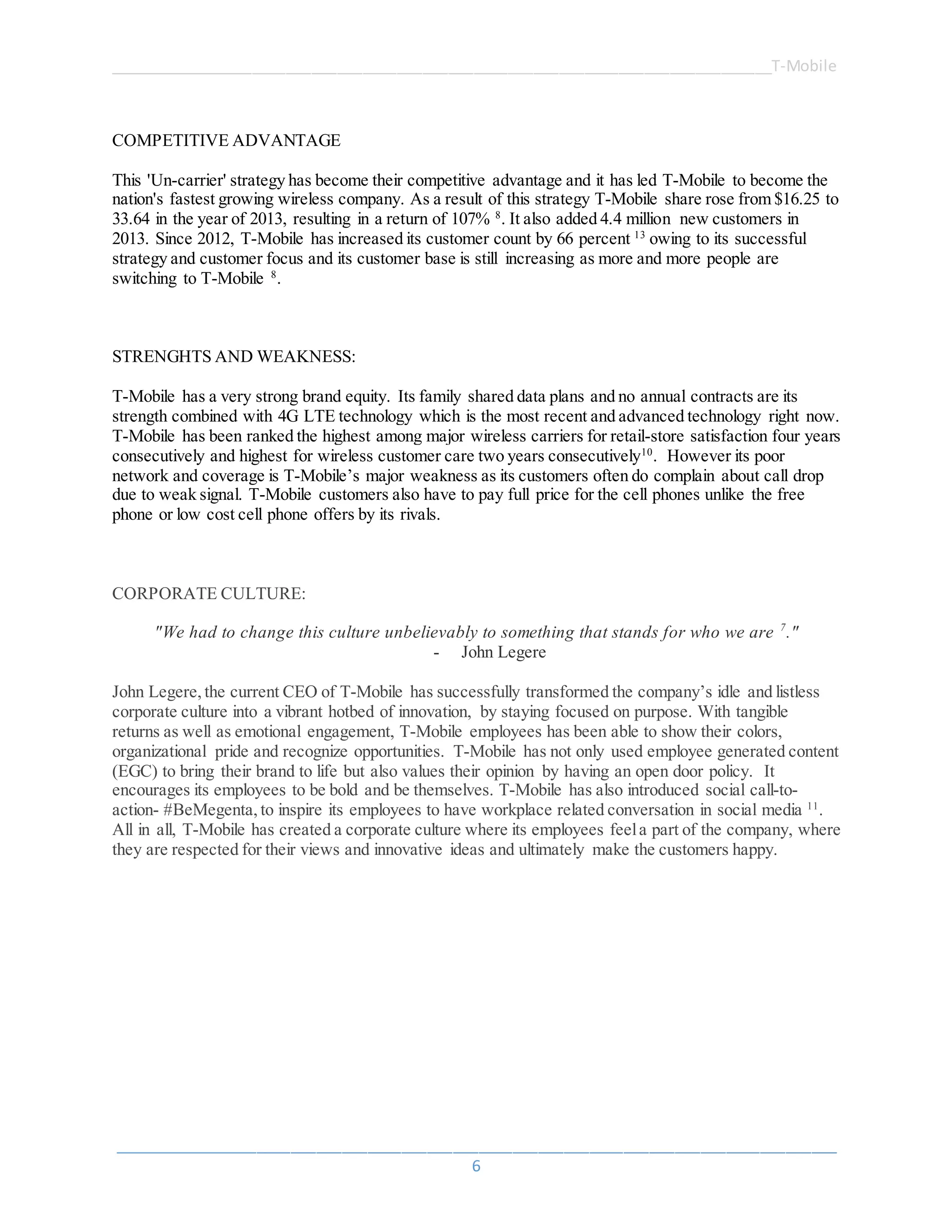______________________________________________________________________________T-Mobile
_____________________________________________________________________________________
6
COMPETITIVE ADVANTAGE
This 'Un-carrier' strategy has become their competitive advantage and it has led T-Mobile to become the
nation's fastest growing wireless company. As a result of this strategy T-Mobile share rose from $16.25 to
33.64 in the year of 2013, resulting in a return of 107% 8
. It also added 4.4 million new customers in
2013. Since 2012, T-Mobile has increased its customer count by 66 percent 13
owing to its successful
strategy and customer focus and its customer base is still increasing as more and more people are
switching to T-Mobile 8
.
STRENGHTS AND WEAKNESS:
T-Mobile has a very strong brand equity. Its family shared data plans and no annual contracts are its
strength combined with 4G LTE technology which is the most recent and advanced technology right now.
T-Mobile has been ranked the highest among major wireless carriers for retail-store satisfaction four years
consecutively and highest for wireless customer care two years consecutively10
. However its poor
network and coverage is T-Mobile’s major weakness as its customers often do complain about call drop
due to weak signal. T-Mobile customers also have to pay full price for the cell phones unlike the free
phone or low cost cell phone offers by its rivals.
CORPORATE CULTURE:
"We had to change this culture unbelievably to something that stands for who we are 7
."
- John Legere
John Legere, the current CEO of T-Mobile has successfully transformed the company’s idle and listless
corporate culture into a vibrant hotbed of innovation, by staying focused on purpose. With tangible
returns as well as emotional engagement, T-Mobile employees has been able to show their colors,
organizational pride and recognize opportunities. T-Mobile has not only used employee generated content
(EGC) to bring their brand to life but also values their opinion by having an open door policy. It
encourages its employees to be bold and be themselves. T-Mobile has also introduced social call-to-
action- #BeMegenta, to inspire its employees to have workplace related conversation in social media 11
.
All in all, T-Mobile has created a corporate culture where its employees feela part of the company, where
they are respected for their views and innovative ideas and ultimately make the customers happy.
 