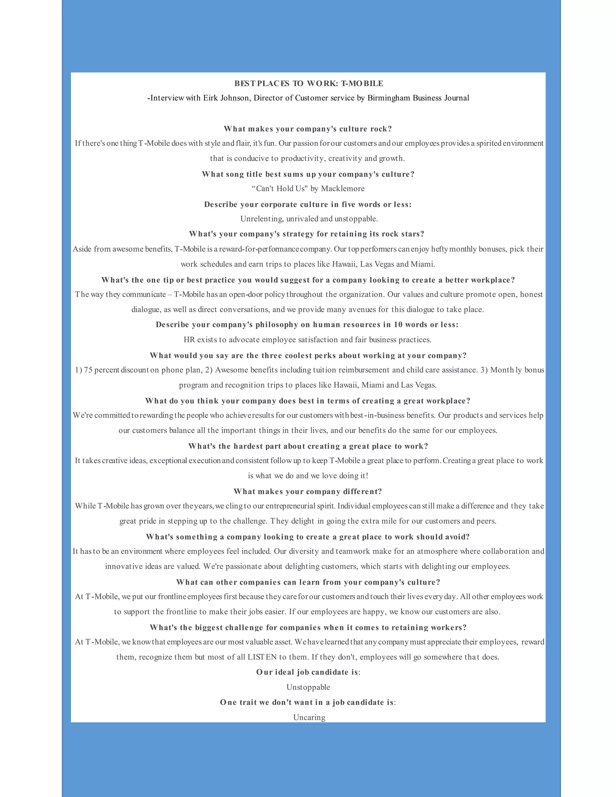 ______________________________________________________________________________T-Mobile
_____________________________________________________________________________________
7
BEST PLACES TO WORK: T-MOBILE
-Interview with Eirk Johnson, Director of Customer service by Birmingham Business Journal
What makes your company's culture rock?
If there's one thingT-Mobile does with style andflair, it's fun. Our passionforour customers andour employees provides a spiritedenvironment
that is conducive to productivity, creativity and growth.
What song title best sums up your company's culture?
“Can't Hold Us" by Macklemore
Describe your corporate culture in five words or less:
Unrelenting, unrivaled and unstoppable.
What's your company's strategy for retaining its rock stars?
Aside from awesome benefits, T-Mobile is a reward-for-performancecompany. Our topperformers canenjoy heftymonthly bonuses, pick their
work schedules and earn trips to places like Hawaii, Las Vegas and Miami.
What's the one tip or best practice you would suggest for a company looking to create a better workplace?
The way they communicate – T-Mobile has an open-door policythroughout the organization. Our values and culture promote open, honest
dialogue, as well as direct conversations, and we provide many avenues for this dialogue to take place.
Describe your company's philosophy on human resources in 10 words or less:
HR exists to advocate employee satisfaction and fair business practices.
What would you say are the three coolest perks about working at your company?
1) 75 percent discount on phone plan, 2) Awesome benefits including tuition reimbursement and child care assistance. 3) Month ly bonus
program and recognition trips to places like Hawaii, Miami and Las Vegas.
What do you think your company does best in terms of creating a great workplace?
We're committedtorewardingthe people who achieveresults for our customers withbest-in-business benefits. Our products and services help
our customers balance all the important things in their lives, and our benefits do the same for our employees.
What's the hardest part about creating a great place to work?
It takes creative ideas, exceptional executionandconsistent followup to keep T-Mobile a great place to perform.Creatinga great place to work
is what we do and we love doing it!
What makes your company different?
While T-Mobile has grown over theyears,we clingto our entrepreneurial spirit. Individual employees canstill make a difference and they take
great pride in stepping up to the challenge. They delight in going the extra mile for our customers and peers.
What's something a company looking to create a great place to work should avoid?
It has to be an environment where employees feel included. Our diversity and teamwork make for an atmosphere where collaboration and
innovative ideas are valued. We're passionate about delighting customers, which starts with delighting our employees.
What can other companies can learn from your company's culture?
At T-Mobile, we put our frontlineemployees first because theycareforour customers andtouch their lives everyday. All other employees work
to support the frontline to make their jobs easier. If our employees are happy, we know our customers are also.
What's the biggest challenge for companies when it comes to retaining workers?
At T-Mobile, we knowthat employees are our most valuable asset. Wehavelearnedthat anycompanymust appreciate their employees, reward
them, recognize them but most of all LISTEN to them. If they don't, employees will go somewhere that does.
Our ideal job candidate is:
Unstoppable
One trait we don't want in a job candidate is:
Uncaring
 