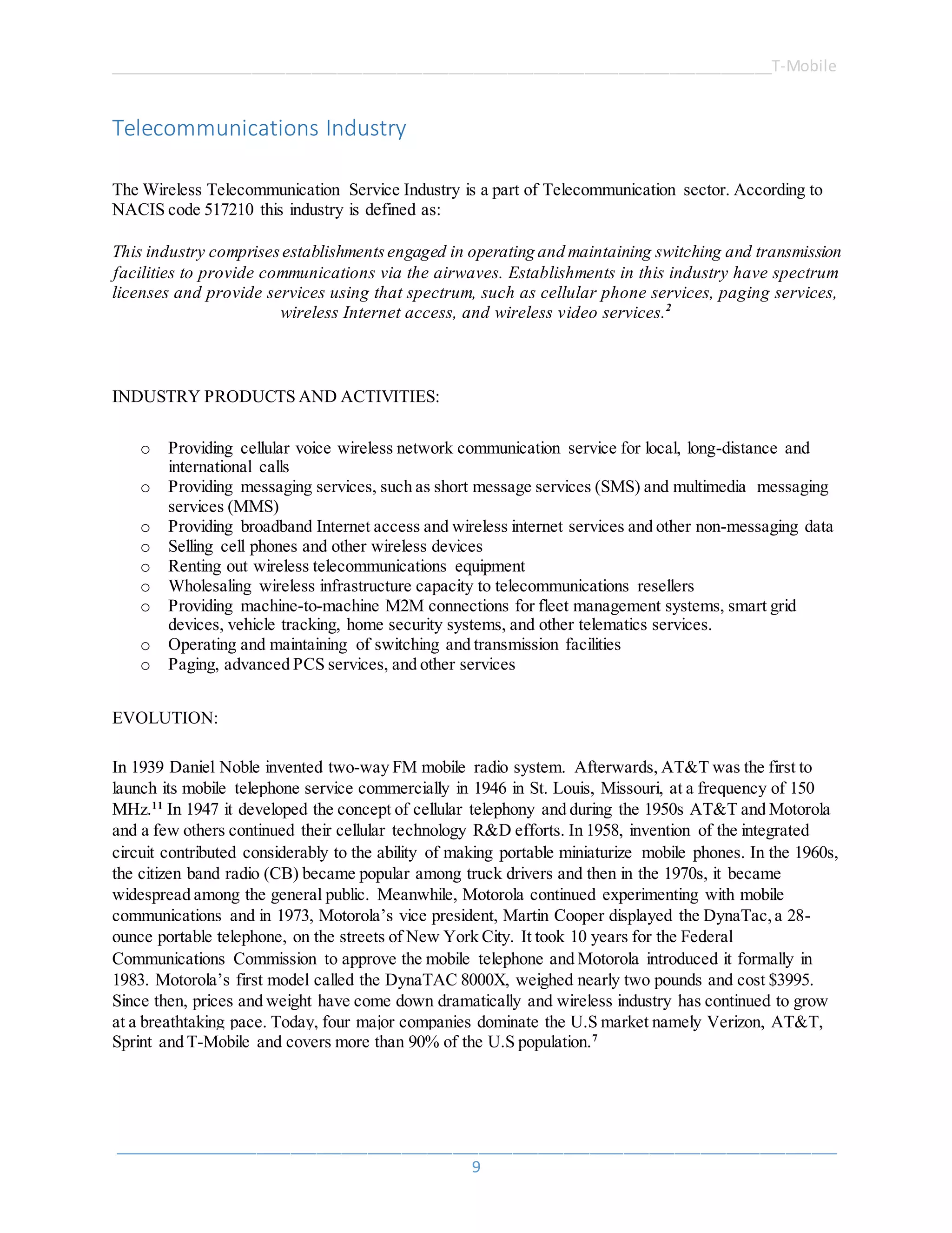 ______________________________________________________________________________T-Mobile
_____________________________________________________________________________________
9
Telecommunications Industry
The Wireless Telecommunication Service Industry is a part of Telecommunication sector. According to
NACIS code 517210 this industry is defined as:
This industry comprisesestablishmentsengaged in operating and maintaining switching and transmission
facilities to provide communications via the airwaves. Establishments in this industry have spectrum
licenses and provide services using that spectrum, such as cellular phone services, paging services,
wireless Internet access, and wireless video services.2
INDUSTRY PRODUCTS AND ACTIVITIES:
o Providing cellular voice wireless network communication service for local, long-distance and
international calls
o Providing messaging services, such as short message services (SMS) and multimedia messaging
services (MMS)
o Providing broadband Internet access and wireless internet services and other non-messaging data
o Selling cell phones and other wireless devices
o Renting out wireless telecommunications equipment
o Wholesaling wireless infrastructure capacity to telecommunications resellers
o Providing machine-to-machine M2M connections for fleet management systems, smart grid
devices, vehicle tracking, home security systems, and other telematics services.
o Operating and maintaining of switching and transmission facilities
o Paging, advanced PCS services, and other services
EVOLUTION:
In 1939 Daniel Noble invented two-way FM mobile radio system. Afterwards, AT&T was the first to
launch its mobile telephone service commercially in 1946 in St. Louis, Missouri, at a frequency of 150
MHz.11
In 1947 it developed the concept of cellular telephony and during the 1950s AT&T and Motorola
and a few others continued their cellular technology R&D efforts. In 1958, invention of the integrated
circuit contributed considerably to the ability of making portable miniaturize mobile phones. In the 1960s,
the citizen band radio (CB) became popular among truck drivers and then in the 1970s, it became
widespread among the general public. Meanwhile, Motorola continued experimenting with mobile
communications and in 1973, Motorola’s vice president, Martin Cooper displayed the DynaTac,a 28-
ounce portable telephone, on the streets of New York City. It took 10 years for the Federal
Communications Commission to approve the mobile telephone and Motorola introduced it formally in
1983. Motorola’s first model called the DynaTAC 8000X, weighed nearly two pounds and cost $3995.
Since then, prices and weight have come down dramatically and wireless industry has continued to grow
at a breathtaking pace. Today, four major companies dominate the U.S market namely Verizon, AT&T,
Sprint and T-Mobile and covers more than 90% of the U.S population.7
 