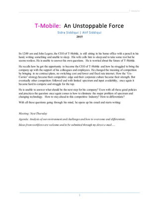 ______________________________________________________________________________T-Mobile
_____________________________________________________________________________________
1
T-Mobile: An Unstoppable Force
Sidra Siddiqui | Atif Siddiqui
2015
Its 12:00 am and John Legere,the CEO of T-Mobile, is still sitting in his home office with a pencil in his
hand, writing something and unable to sleep. His wife calls him to sleep and to take some rest but he
seems restless. He is unable to answer his own questions. He is worried about the future of T-Mobile.
He recalls how he got the opportunity to become the CEO of T-Mobile and how he struggled to bring the
company up with the support of his colleagues and employees. He changed the meaning of competition
by bringing in no contract plans, no switching cost and lower and fixed rate internet. How the ‘Un-
Carrier’ strategy became their competitive edge and their corporate culture became their strength. But
eventually other competitors followed and with limited spectrum and input availability, once again it
became hard to compete and struggle for the top.
He is unable to answer what should be the next step for his company? Even with all these good policies
and practices the question once again comes is how to eliminate the major problem of spectrum and
changing technology. How to stay ahead in this competitive Industry? How to differentiate?
With all these questions going through his mind, he opens up his email and starts writing:
Meeting: Next Thursday
Agenda: Analysis of ourenvironment and challengesand how to overcome and differentiate.
Ideas fromworkforce are welcome and to be submitted through my direct e-mail…..
 