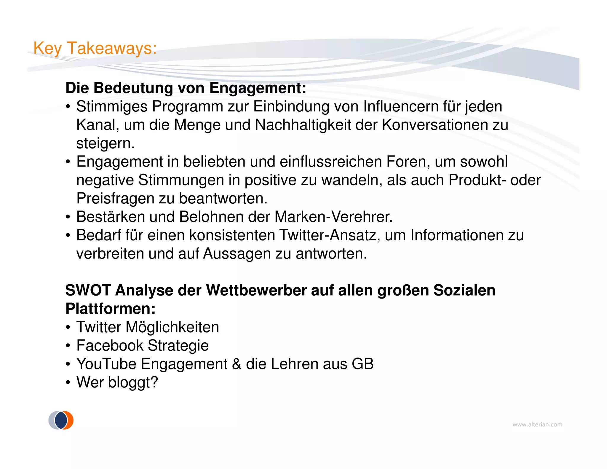 Key Takeaways:
Die Bedeutung von Engagement:
• Stimmiges Programm zur Einbindung von Influencern für jeden
Kanal, um die Menge und Nachhaltigkeit der Konversationen zu
steigern.
• Engagement in beliebten und einflussreichen Foren, um sowohl
negative Stimmungen in positive zu wandeln, als auch Produkt- oder
Preisfragen zu beantworten.
• Bestärken und Belohnen der Marken-Verehrer.
• Bedarf für einen konsistenten Twitter-Ansatz, um Informationen zu• Bedarf für einen konsistenten Twitter-Ansatz, um Informationen zu
verbreiten und auf Aussagen zu antworten.
SWOT Analyse der Wettbewerber auf allen großen Sozialen
Plattformen:
• Twitter Möglichkeiten
• Facebook Strategie
• YouTube Engagement & die Lehren aus GB
• Wer bloggt?
 