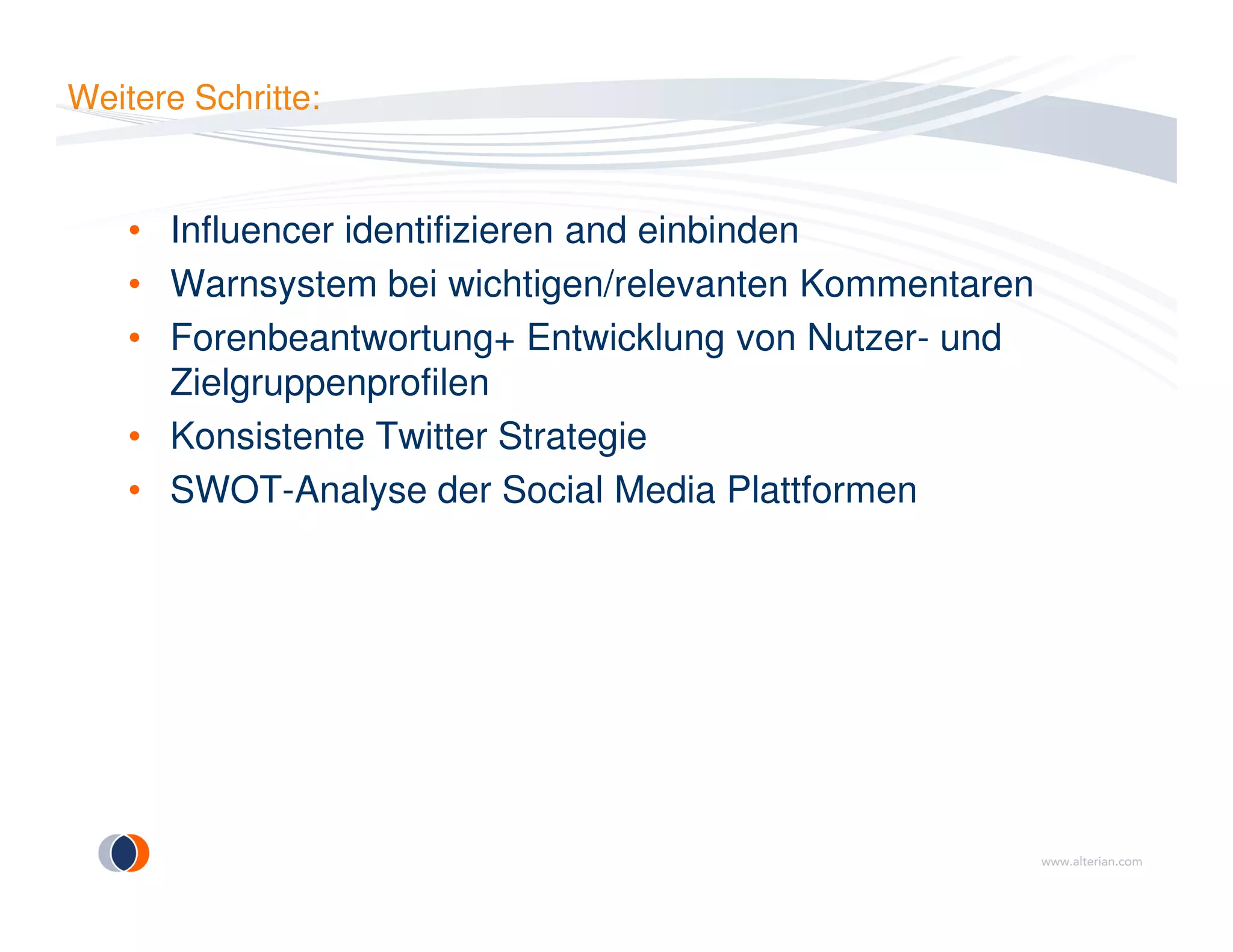 Weitere Schritte:
• Influencer identifizieren and einbinden
• Warnsystem bei wichtigen/relevanten Kommentaren
• Forenbeantwortung+ Entwicklung von Nutzer- und
Zielgruppenprofilen
• Konsistente Twitter Strategie
• SWOT-Analyse der Social Media Plattformen• SWOT-Analyse der Social Media Plattformen
 