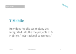 Case study




    T­Mobile

    How does mobile technology get
    integrated into the life projects of T
                                         T-
    Mobile's "inspirational consumers"



    3.3.2010        www.idealisti.eu          1
 