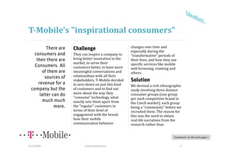 T­Mobile's "inspirational consumers"
           There are                                     changes over time and 
                       Challenge                         especially during the 
    consumers and      They can inspire a company to     "transformative" periods of 
     then there are    bring better innovation to the    their lives, and how they use 
                                                                                 y
                       market, to serve their 
                           k             h i             specific services like mobile 
    Consumers. All     customers better, to have more    web browsing, roaming and 
        of them are    meaningful conversations and      others.
          sources of   relationships with all their 
                       stakeholders. T‐Mobile decided 
                       stakeholders T Mobile decided     Solution
      revenue for a    to zero down on just this kind    We devised a rich ethnographic 
  company but the      of customers and to find out      study involving three distinct 
       latter can do   more about the way they           consumer groups (one group 
                       "consume" technology, what 
                        consume technology what          per each competitive brand in 
                                                         per each competitive brand in
         much much     exactly sets them apart from      the Czech market), each group 
               more.   the "regular" customers in        being a "community" before we 
                       terms of their level of           recruited them. The reason for 
                       engagement with the brand, 
                          g g                        ,   this was the need to obtain 
                                                         this was the need to obtain
                       how their mobile                  real‐life narratives from the 
                       communication behavior            research rather than


                                                                                    Continued  on the next page >


16.4.2008                    www.idealisti.eu                                             2
 