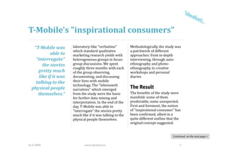 T­Mobile's "inspirational consumers"
   “T­Mobile was        laboratory‐like "verbatims"           Methodologically, the study was 
                        which standard qualitative            a patchwork of different 
             able to    marketing research yields with        approaches: from in‐depth 
    "interrogate" 
               g        heterogeneous groups in focus‐
                                g        g p                  interviewing, through auto‐
                                                                         g        g
        the stories     group discussions. We spent           ethnography and photo‐
                        roughly three months with each        ethnography, to creative 
     pretty much        of the group observing,               workshops and personal 
      like if it was    documenting, and discussing           diaries
    talking to the      their lives with mobile 
                        technology. The "lebenswelt
  physical people       narratives" which emerged 
                                                              The Result
     themselves.”       from the study were the basis         The benefits of the study were 
                        for further data mining and 
                        for further data mining and           manifold: some of them 
                                                              manifold: some of them
                        interpretation. In the end of the     predictable, some unexpected. 
                        day, T‐Mobile was able to             First and foremost, the notion 
                        "interrogate" the stories pretty      of "inspirational consumer" has 
                        much like if it was talking to the 
                        much like if it was talking to the    been confirmed, albeit in a 
                                                                               ,
                        physical people themselves.           quite different outline that the 
                                                              original concept suggested. 


                                                                                         Continued  on the next page >


16.4.2008                      www.idealisti.eu                                               3
 