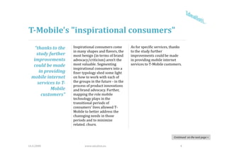 T­Mobile's "inspirational consumers"
    “thanks to the    Inspirational consumers come         As for specific services, thanks 
                      in many shapes and flavors, the      to the study further 
     study further    most benign (in terms of brand       improvements could be made 
   improvements 
       p              advocacy/criticism) aren't the 
                               y/         )                in providing mobile internet 
                                                              p        g
   could be made      most valuable. Segmenting            services to T‐Mobile customers.
                      inspirational consumers into a 
      in providing    finer typology shed some light 
  mobile internet     on how to work with each of 
     services to T­   the groups in the future ‐ in the 
                                        f
                      process of product innovations 
            Mobile    and brand advocacy. Further, 
       customers”     mapping the role mobile 
                      technology plays in the 
                      technology plays in the
                      transitional periods of 
                      consumers' lives allowed T‐
                      Mobile to better address the 
                      channging needs in those
                                  needs in those 
                      periods and to minimize 
                      related. churn. 


                                                                                       Continued  on the next page >


16.4.2008                    www.idealisti.eu                                               4
 