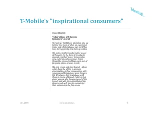 T­Mobile's "inspirational consumers"
            About Idealisti
            Today's ideas will become 
            tomorrow's world
            Not only we (still) have ideals but also we 
            Not only we (still) have ideals but also we
            believe that most of what we experience 
            today and what makes up our world has 
            been here yesterday in a form of an idea. 
            We believe in the transformative power 
            of thoughts (in the form of brands, for 
            example), in their power to move also 
                   l )     h                      l
            very material and sometimes heavy 
            things like pianos, buildings, cars, jars of 
            face care lotions or even people. 
            We help create and steer brands – ideas 
            which have the ability to animate 
            which have the ability to animate
            organizations, infuse consumption with 
            meaning and bring about good things to 
            life. We always do it in dialogue with 
            those in charge of brands (which is just 
            about anyone who has ever heard of the 
                   )
            brand) and with the notion that all the 
            ideas­brands will have to compete for 
            their existence in the free arena.




16.4.2008            www.idealisti.eu                       5
 