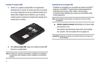 Instalar la tarjeta SIM                                                           Instalación de la tarjeta SD
    1.   Deslice con cuidado la tarjeta SIM en el acoplamiento                     El teléfono es compatible con una tarjeta de memoria microSD™
         destinado para la misma, de manera que ésta se acomode                    (externa) o microSDHC™ opcional para el almacenamiento de
                                                                                   multimedia como música, fotos, videos u otros archivos.
         en su lugar. Asegúrese de que los contactos dorados de la                 La tarjeta SD está diseñada para usarse con este teléfono móvil
         tarjeta estén dirigidos hacia el teléfono y que la esquina                y otros dispositivos.
         cortada superior izquierda de la tarjeta esté colocada de la
         manera que se muestra.                                                   Nota: Este dispositivo puede aceptar una tarjeta de memoria de hasta
                                                                                        16 gigabytes.

                                                                                     ᮣ    Instale la tarjeta de memoria deslizándola en la ranura hasta
                                                                                          que escuche un clic.
                                                                                          Para obtener más información sobre cómo usar la tarjeta
                                                                                          SD, consulte “Uso de la tarjeta SD” en la página 42.

                                                                                  ¡Importante!: Asegúrese de alinear los contactos dorados de la tarjeta con
                                                                                                los del teléfono.




    2.   Para retirar la tarjeta SIM, saque con cuidado la tarjeta SIM
         fuera de su acoplamiento.

Nota: Si la tarjeta no se inserta correctamente, el teléfono no la detectará.
      Si ocurre esto, retire la tarjeta y vuelva a instalarla en la orientación
      correcta.


6
 