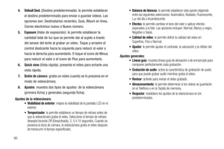 4.   Default Dest. (Destino predeterminado): le permite establecer                   • Balance de blancos: le permite establecer esta opción eligiendo
          el destino predeterminado para enviar o guardar videos. Las                       entre las siguientes selecciones: Automático, Nublado, Fluorescente,
                                                                                            Luz del día o Incandescente.
          opciones son: Destinatarios recientes, Guía, Álbum en línea,
                                                                                          • Efectos: le permite cambiar el tono del color o aplicar efectos
          Correo electrónico nuevo o Nuevo número.                                          especiales a la foto. Las opciones incluyen: Normal, Blanco y negro,
     5.   Exposure (Valor de exposición): le permite establecer la                          Negativo o Sepia.
          cantidad total de luz que se permite dar al sujeto a través                     • Calidad de video: le permite definir la calidad del video en:
          del sensor del lente al grabar un video. Toque y arrastre el                      Superfino, Fino o Normal.
          control deslizante hacia la izquierda para reducir el valor o                   • Ajustar: le permite ajustar el contraste, la saturación y la nitidez del
                                                                                            video.
          hacia la derecha para aumentarlo. O toque el icono de Minus
                                                                                   Ajustes generales:
          para reducir el valor o el icono de Plus para aumentarlo.                       • Líneas guía: muestra líneas guía de alineación o de enmarcado para
     6.   Quick view (Vista rápida): presenta el video para echarle una                     componer perfectamente cada grabación.
          vista rápida.                                                                   • Grabación de audio: activa la característica de grabación de audio
                                                                                            para que pueda grabar audio mientras graba el video.
     7.   Botón de cámara: graba un video cuando se lo presiona en el
                                                                                          • Revisar: actívelo para revisar el video grabado.
          modo de videocámara.
                                                                                          • Almacenamiento: le permite determinar si los videos se guardarán
     8.   Ajustes: muestra dos tipos de ajustes: de la videocámara                          en el Teléfono o en la Tarjeta de memoria.
          (primera ficha) y generales (segunda ficha).                                    • Reajustar: restablece los ajustes de la videocámara en los
Ajustes de la videocámara:                                                                  predeterminados.
       • Visibilidad de exterior: mejora la visibilidad de la pantalla LCD en el
         exterior.
       • Temporizador: le permite establecer un tiempo de retraso antes de
         que la videocámara grabe el video. Seleccione el tiempo de retraso
         deseado tocando Off (Desactivado), 2, 5 ó 10 segundos. Cuando se
         presiona la tecla de cámara, la videocámara graba el video después
         de transcurrir el tiempo especificado.

96
 