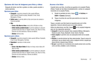 Opciones del visor de imágenes para fotos y videos                                   Acceso a las fotos
 Después de tomar una foto o grabar un video, puede acceder a                         Cuando toma una foto, el archivo se guarda en la carpeta Photos
 varias opciones.                                                                     (Fotos). Puede ver las fotos inmediatamente o verlas en cualquier
Opciones para fotos                                                                   momento en la carpeta Photos.
        • Compartir: le permite compartir la foto usando AllShare,                      1.   Desde la pantalla de inicio, toque            ➔ Archivos ➔
          Audio Postcard (Postal de audio), Bluetooth, Email, Gmail,                         DCIM ➔ Camera (Cámara).
          Mensajería o Picasa.
                                                                                        2.   Toque el archivo de una foto para abrirlo en el visor de
        • Definir como: le permite definir la foto como Icono de contacto o
          Fondo de pantalla.                                                                 imágenes.
        • Más:                                                                        Toque y arrastre una foto hacia la izquierda para ver la foto
          – Enviar a My álbum en línea: envía la foto a Mi álbum en línea.            siguiente o hacia la derecha para ver la foto anterior.
          – Definir destino predeterminado: le permite establecer la ubicación        Antes de seleccionar una foto, toque             en la carpeta Imágenes
            predeterminada para fotos en: Registro reciente, Guía, Álbum en línea,    para ver las siguientes opciones:
            Dirección de correo electrónico o Número de teléfono.                     • Compartir: le permite compartir fotos mediante AllShare, Mensajería,
                                                                                        Postal de audio, Picasa, Bluetooth, Email, Gmail o YouTube.
          – Eliminar: elimina la foto.
                                                                                      • Crear carpeta: le permite crear una subcarpeta dentro de la carpeta
Opciones para vídeos                                                                    actual.
        • Compartir: le permite compartir el video usando AllShare, Bluetooth,        • Eliminar: le permite eliminar las fotos seleccionadas. Toque la marca de
          Email, Gmail, Mensajería o YouTube.                                           verificación, que se volverá verde, junto a cualquier archivo o carpeta que
        • Reproducir: reproduce el video actual.                                        desea eliminar, después toque Eliminar.
        • Más:                                                                        • Ver por: le permite ver el contenido de la carpeta actual como una lista,
                                                                                        como una lista y detalles o como miniaturas.
          – Enviar a My Album Online (Mi álbum en línea): envía el video a Mi
            álbum en línea.
          – Definir destino predeterminado: le permite establecer la ubicación
            predeterminada para fotos en: Registro reciente, Guía, Álbum en línea,
            Dirección de correo electrónico o Número de teléfono.
          – Eliminar: elimina el video.
                                                                                                                                               Multimedia       97
 