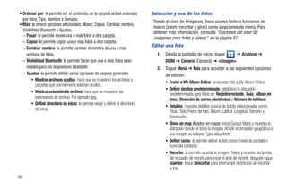 • Ordenar por: le permite ver el contenido de la carpeta actual ordenado            Selección y uso de las fotos
  por Hora, Tipo, Nombre o Tamaño.
                                                                                     Desde el visor de imágenes, tiene acceso tanto a funciones de
• Más: le ofrece opciones adicionales: Mover, Copiar, Cambiar nombre,
                                                                                     macro (zoom, recortar y girar) como a opciones de menú. Para
  Visibilidad Bluetooth y Ajustes.
                                                                                     obtener más información, consulte “Opciones del visor de
  – Pasar: le permite mover una o más fotos a otra carpeta.
                                                                                     imágenes para fotos y videos” en la página 97.
  – Copiar: le permite copiar una o más fotos a otra carpeta.
                                                                                    Editar una foto
  – Cambiar nombre: le permite cambiar el nombre de uno o más
    archivos de fotos.                                                                 1.   Desde la pantalla de inicio, toque ➔ Archivos ➔
  – Visibilidad Bluetooth: le permite hacer que una o más fotos sean                        DCIM ➔ Camera (Cámara) ➔ <Imagen>.
    visibles para los dispositivos Bluetooth.                                          2.   Toque Menú ➔ Más para acceder a las siguientes opciones
  – Ajustes: le permite definir varias opciones de carpeta generales:                       de edición:
        • Mostrar archivos ocultos: hace que se muestren los archivos y
                                                                                            • Enviar a My Album Online: envía esta foto a My Album Online.
           carpetas que normalmente estarían ocultos.
                                                                                            • Definir destino predeterminado: establece la ubicación
        • Mostrar extensión de archivo: hace que se muestren las
                                                                                              predeterminada para fotos en: Registro reciente, Guía, Álbum en
           extensiones de archivo. Por ejemplo: jpg.
                                                                                              línea, Dirección de correo electrónico o Número de teléfono.
        • Definir directorio de inicio: le permite elegir y definir el directorio
                                                                                            • Detalles: muestra detalles acerca de la foto seleccionada, como:
           de inicio.
                                                                                              Título, Tipo, Fecha de foto, Álbum, Latitud, Longitud, Tamaño y
                                                                                              Resolución.
                                                                                            • Show on map (Mostrar en mapa): inicia Google Maps y muestra la
                                                                                              ubicación donde se tomó la imagen. Añadir información geográfica a
                                                                                              una imagen se le llama “geo-etiquetado”.
                                                                                            • Definir como: le permite definir la foto como Fondo de pantalla o
                                                                                              Icono del contacto.
                                                                                            • Recortar: le permite recortar la imagen. Toque y arrastre los bordes
                                                                                              del recuadro de recorte para crear el área de recorte, después toque
                                                                                              Guardar. Toque Descartar para interrumpir el proceso sin recortar
                                                                                              la foto.
98
 