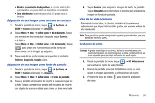 • Añadir a presentación de diapositivas: le permite añadir la foto      4.   Toque Guardar para asignar la imagen de fondo de pantalla.
         seleccionada a una presentación de diapositivas personalizada.             Toque Descartar para interrumpir el proceso sin actualizar la
       • Girar a la derecha: le permite girar la foto 90 grados hacia la            imagen de fondo de pantalla.
         derecha.
Asignación de una imagen como un icono de contacto                          Uso de la videocámara
                                                                             Además de tomar fotos, la cámara también actúa como una
  1.   Desde la pantalla de inicio, toque ➔ Archivos ➔                       videocámara que le permite también grabar, ver y enviar videos de
       DCIM ➔ Camera (Cámara) ➔ <Imagen>.                                    alta resolución.
  2.   Toque Menú ➔ Más ➔ Definir como ➔ ID de llamante. Toque
                                                                            Nota: Para garantizar que la videograbadora pueda grabar el video, use una
       una entrada en los contactos y después toque Guardar.                      tarjeta de memoria SDHC.
       – o bien –
       Toque Menú ➔ Más ➔ Definir como ➔ ID de llamante y toque             Grabación de video
               para crear una nueva entrada en la libreta de
       direcciones con la imagen ya asignada.                               Consejo: Al grabar video bajo la luz directa del sol o en condiciones con
                                                                                     mucha iluminación, se recomienda que se sitúe con la fuente de luz
  3.   Toque una de las preferencias para guardar el contacto.                       a sus espaldas para que haya suficiente luz en el sujeto.

       Teléfono, Corporate, Google u otro.
                                                                               1.   Desde la pantalla de inicio, toque   ➔ HD Videocámara
Asignación de una imagen como fondo de pantalla                                     para activar el modo de videocámara.
  1.   Desde la pantalla de inicio, toque ➔ Archivos ➔                         2.   Usando la pantalla principal del teléfono como un visor,
       DCIM ➔ Camera (Cámara) ➔ <Imagen>.                                           ajuste la imagen apuntando la videocámara al sujeto.
  2.   Toque Menú ➔ More ➔ Definir como ➔ Fondo de pantalla.                   3.   Presione la tecla de video ( ) para iniciar la grabación
  3.   Toque y arrastre el recuadro de recorte a cualquier lugar en                 de video.
       la foto. Toque y arrastre los bordes del recuadro de recorte
       con objeto de acercar o alejar para crear un área recortada.

                                                                                                                                    Multimedia      99
 