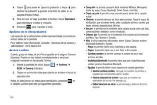 4.   Toque para poner en pausa la grabación o toque para               • Compartir: le permite compartir fotos mediante AllShare, Mensajería,
        detener la grabación y guardar el archivo de video en la            Postal de audio, Picasa, Bluetooth, Email, Gmail o YouTube.
                                                                          • Crear carpeta: le permite crear una subcarpeta dentro de la carpeta
        carpeta Photos (Fotos).
                                                                            actual.
   5.   Una vez que se haya guardado el archivo, toque Reproducir         • Eliminar: le permite eliminar las fotos seleccionadas. Toque la marca de
        para reproducir el video y revisarlo.                               verificación, que se volverá verde, junto a cualquier archivo o carpeta que
                                                                            desea eliminar, después toque Eliminar.
   6.   Presione       para regresar al visor.
                                                                          • Ver por: le permite ver el contenido de la carpeta actual como una lista,
Opciones de la videograbadora                                               como una lista y detalles o como miniaturas.
                                                                          • Ordenar por: le permite ver el contenido de la carpeta actual ordenado
 Las opciones de la videocámara están representadas por iconos en
                                                                            por Hora, Tipo, Nombre o Tamaño.
 ambos lados de la pantalla.
                                                                          • Más: le ofrece opciones adicionales: Mover, Copiar, Cambiar nombre,
 Para obtener más información, consulte “Opciones de la cámara y            Visibilidad Bluetooth y Ajustes.
 videocámara” en la página 93.                                              – Pasar: le permite mover una o más fotos a otra carpeta.
Acceso a videos                                                             – Copiar: le permite copiar una o más fotos a otra carpeta.
 Cuando graba un video, el archivo se guarda en la carpeta Camera           – Cambiar nombre: le permite cambiar el nombre de uno o más
 (Cámara). Puede ver los videos inmediatamente o verlos en                     archivos de fotos.
 cualquier momento en la carpeta Camera.                                    – Visibilidad Bluetooth: le permite hacer que una o más fotos sean
   1.   Desde la pantalla de inicio, toque       ➔ Archivos ➔                  visibles para los dispositivos Bluetooth.
        DCIM ➔ Camera (Cámara).                                             – Ajustes: le permite definir varias opciones de carpeta generales:
                                                                                   • Mostrar archivos ocultos: hace que se muestren los archivos y
   2.   Toque un archivo de video para abrirlo en el visor e iniciar la
                                                                                     carpetas que normalmente estarían ocultos.
        reproducción.                                                              • Mostrar extensión de archivo: hace que se muestren las
 Antes de seleccionar un video para reproducirlo, presione         en                extensiones de archivo. Por ejemplo: jpg.
 la carpeta Camera para ver las siguientes opciones:                               • Definir directorio de inicio: le permite elegir y definir el directorio
                                                                                     de inicio.


100
 