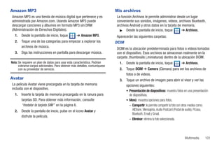 Amazon MP3                                                                  Mis archivos
Amazon MP3 es una tienda de música digital que pertenece y es               La función Archivos le permite administrar desde un lugar
administrada por Amazon.com. Usando Amazon MP3 puede                        conveniente sus sonidos, imágenes, videos, archivos Bluetooth,
descargar canciones y álbumes en formato MP3 sin DRM                        archivos Android y otros datos en la tarjeta de memoria.
(Administración de Derechos Digitales).                                       ᮣ Desde la pantalla de inicio, toque          ➔ Archivos.
   1.   Desde la pantalla de inicio, toque         ➔ Amazon MP3.            Aparecerán las siguientes carpetas:
   2.   Toque una de las categorías para empezar a explorar los             DCIM
        archivos de música.
                                                                            DCIM es la ubicación predeterminada para fotos o videos tomados
   3.   Siga las instrucciones en pantalla para descargar música.           con el dispositivo. Esos archivos se almacenan realmente en la
                                                                            carpeta .thumbnails (.miniaturas) dentro de la ubicación DCIM.
Nota: Se requiere un plan de datos para usar esta característica. Podrían     1.   Desde la pantalla de inicio, toque           ➔ Archivos.
      cobrarse cargos adicionales. Para obtener más detalles, comuníquese
      con su proveedor de servicio.                                           2.   Toque DCIM ➔ Camera (Cámara) para ver los archivos de
                                                                                   fotos o de videos.
Avatar                                                                        3.   Toque un archivo de imagen para abrir el visor y ver las
La película Avatar viene precargada en la tarjeta de memoria                       opciones siguientes:
incluida con el dispositivo.
                                                                                   • Presentación de diapositivas: muestra fotos en una presentación
   1.   Inserte la tarjeta de memoria precargada en la ranura para                   de diapositivas.
        tarjetas SD. Para obtener más información, consulte                        • Menú: muestra opciones para fotos.
        “Instalar la tarjeta SIM” en la página 6.                                    – Compartir: le permite compartir la foto con otros medios como:
   2.   Desde la pantalla de inicio, pulse en el icono Avatar y                        AllShare, Mensajería, Audio Postcard (Postal de audio), Picasa,
                                                                                       Bluetooth, Email y Gmail.
        disfrute la película.
                                                                                     – Eliminar: elimina la foto seleccionada.




                                                                                                                                   Multimedia      101
 