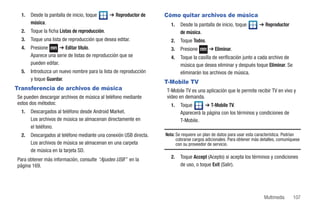 1.   Desde la pantalla de inicio, toque       ➔ Reproductor de    Cómo quitar archivos de música
       música.                                                         1.   Desde la pantalla de inicio, toque         ➔ Reproductor
  2.   Toque la ficha Listas de reproducción.                               de música.
  3.   Toque una lista de reproducción que desea editar.               2.   Toque Todos.
  4.   Presione       ➔ Editar título.                                 3.   Presione       ➔ Eliminar.
       Aparece una serie de listas de reproducción que se              4.   Toque la casilla de verificación junto a cada archivo de
       pueden editar.                                                       música que desea eliminar y después toque Eliminar. Se
  5.   Introduzca un nuevo nombre para la lista de reproducción             eliminarán los archivos de música.
       y toque Guardar.
                                                                    T-Mobile TV
Transferencia de archivos de música                                 T-Mobile TV es una aplicación que le permite recibir TV en vivo y
Se pueden descargar archivos de música al teléfono mediante         video en demanda.
estos dos métodos:                                                     1.   Toque       ➔ T-Mobile TV.
  1.   Descargados al teléfono desde Android Market.                        Aparecerá la página con los términos y condiciones de
       Los archivos de música se almacenan directamente en                  T-Mobile.
       el teléfono.
  2.   Descargados al teléfono mediante una conexión USB directa.   Nota: Se requiere un plan de datos para usar esta característica. Podrían
                                                                          cobrarse cargos adicionales. Para obtener más detalles, comuníquese
       Los archivos de música se almacenan en una carpeta                 con su proveedor de servicio.
       de música en la tarjeta SD.
Para obtener más información, consulte “Ajustes USB” en la             2.   Toque Accept (Acepto) si acepta los términos y condiciones
página 169.                                                                 de uso, o toque Exit (Salir).




                                                                                                                         Multimedia      107
 