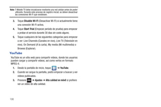 Note: T-Mobile TV debe inicializarse mediante una red celular antes de poder
      utilizarla. Durante este proceso de registro inicial, se deben desactivar
      las conexiones Wi-Fi que existiesen.

   3.   Toque Disable Wi-Fi (Desactivar Wi-Fi) si actualmente tiene
        una conexión Wi-Fi activa.
   4.   Toque Start Trial (Empezar período de prueba) para empezar
        a probar el servicio durante 30 días sin costo alguno.
   5.   Toque cualquiera de las siguientes categorías para empezar
        a ver: Live Channels (Canales en vivo), Live TV (Televisión en
        vivo), On Demand (A la carta), My media (Mi multimedia) o
        Browse (Explorar).
YouTube
YouTube es un sitio web para compartir videos, donde los usuarios
pueden cargar y compartir videos, así como verlos en formato
MPEG-4.
   1.   Desde la pantalla de inicio, toque             ➔ YouTube.
   2.   Cuando se cargue la pantalla, podrá empezar a buscar y ver
        videos publicados.
   3.   Presione      ➔ Ajustes ➔ Alta calidad en móvil si prefiere
        ver un video de alta calidad.




108
 