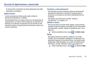 Sección 9: Aplicaciones y desarrollo

 En esta sección se describen las varias aplicaciones que están       Cuentas y sincronización
 disponibles en el teléfono.                                          Esta aplicación le permite configurar ajustes de sincronización
Aplicaciones                                                          generales que determinan si los datos en segundo plano se
                                                                      sincronizan y si los datos se sincronizan automáticamente con
La lista de aplicaciones brinda acceso rápido a todas las             el teléfono.
aplicaciones disponibles en el teléfono.
                                                                      Para obtener más información, consulte “Cuentas y
Consulte Aplicaciones en la página 25 para ver una descripción de     sincronización” en la página 170.
cada aplicación, su función y cómo navegar por esa aplicación en      Añadir a inicio
particular. Si la aplicación se describe ya en otra sección de este
manual del usuario, se proporcionará una referencia cruzada a esa     Este acceso directo le permite añadir widgets, accesos directos,
sección en particular.                                                carpetas o fondos de pantalla a la pantalla de inicio. Para obtener
                                                                      más información, consulte “Añadir a la pantalla de inicio” en la
                                                                      página 35.
                                                                        ᮣ Desde la pantalla de inicio, toque          ➔ Añadir a inicio.
                                                                      Reloj
                                                                      Aquí puede programar una alarma, configurar y ver el reloj
                                                                      mundial, usar un cronómetro o establecer un temporizador. Las
                                                                      aplicaciones aparecen en formato de fichas, y se puede acceder
                                                                      rápidamente a ellas tocándolas con un dedo. Para obtener más
                                                                      información, consulte “Alarmas y relojes” en la página 146.
                                                                        ᮣ Desde la pantalla de inicio, toque        ➔ aplicación Reloj.




                                                                                                           Aplicaciones y desarrollo    109
 