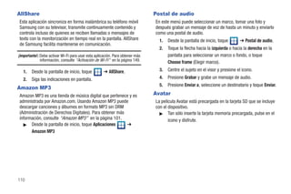 AllShare                                                                       Postal de audio
Esta aplicación sincroniza en forma inalámbrica su teléfono móvil              En este menú puede seleccionar un marco, tomar una foto y
Samsung con su televisor, transmite continuamente contenido y                  después grabar un mensaje de voz de hasta un minuto y enviarlo
controla incluso de quienes se reciben llamadas o mensajes de                  como una postal de audio.
texto con la monitorización en tiempo real en la pantalla. AllShare              1.   Desde la pantalla de inicio, toque       ➔ Postal de audio.
de Samsung facilita mantenerse en comunicación.
                                                                                 2.   Toque la flecha hacia la izquierda o hacia la derecha en la
¡Importante!: Debe activar Wi-Fi para usar esta aplicación. Para obtener más          pantalla para seleccionar un marco o fondo, o toque
              información, consulte “Activación de Wi-Fi” en la página 149.           Choose frame (Elegir marco).
   1.   Desde la pantalla de inicio, toque           ➔ AllShare.                 3.   Centre el sujeto en el visor y presione el icono.
   2.   Siga las indicaciones en pantalla.                                       4.   Presione Grabar y grabe un mensaje de audio.
                                                                                 5.   Presione Enviar a, seleccione un destinatario y toque Enviar.
Amazon MP3
Amazon MP3 es una tienda de música digital que pertenece y es                  Avatar
administrada por Amazon.com. Usando Amazon MP3 puede                           La película Avatar está precargada en la tarjeta SD que se incluye
descargar canciones y álbumes en formato MP3 sin DRM                           con el dispositivo.
(Administración de Derechos Digitales). Para obtener más                         ᮣ Tan sólo inserte la tarjeta memoria precargada, pulse en el
información, consulte “Amazon MP3” en la página 101.                                  icono y disfrute.
  ᮣ Desde la pantalla de inicio, toque Aplicaciones      ➔
      Amazon MP3




110
 