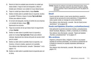 3.   Recorra la lista de ciudades para encontrar la ciudad que
                                                                      Consejo: Después de configurar una sesión de información diaria, toque
     desea añadir, o toque la barra de búsqueda y utilice el                   cualquier campo para mostrar la información. Deslice la pantalla
     teclado para introducir una ciudad en la que desea buscar.                hacia la izquierda o hacia la derecha para recorrer las páginas de
                                                                               Info diaria.
4.   Toque la ciudad que desea añadir y toque Guardar.
5.   Deslice el dedo sobre la pantalla hacia la izquierda, localice   Email
     la pantalla Y!Finance y toque el campo Tap to add stock          Email le permite revisar y crear correo electrónico usando la
     (Pulsar para obtener acción).                                    mayoría de los servicios de correo electrónico. El dispositivo le
                                                                      avisa cuando recibe un mensaje de correo electrónico.
6.   En la barra de búsqueda, escriba el nombre de una empresa
                                                                      Para obtener más información, consulte “Uso de Email (correo
     o el símbolo de bolsa y toque      .
                                                                      electrónico)” en la página 88.
     Aparecerán las acciones.
                                                                      Feeds and Updates (Fuentes y actualizaciones)
7.   Toque las acciones de las que desea hacer el seguimiento
                                                                      Esta aplicación le permite sincronizar fuentes y actualizaciones
     y toque Guardar.                                                 desde Facebook, MySpace y Twitter y mostrarlas en el teléfono.
8.   Deslice su dedo sobre la pantalla hacia la izquierda y           Para obtener más información, consulte “Feeds and Updates
     pulse en el campo Tap to get news (Pulsar para obtener           (Fuentes y actualizaciones)” en la página 37.
     noticias). Aparecerán las noticias del punto de acceso móvil     Mis archivos
     para la ciudad.                                                  Organice y almacene datos, imágenes y más en sus propias
9.   Deslice su dedo sobre la pantalla hacia la izquierda. Los        carpetas de archivos personales. Los archivos se almacenan en
     horarios, si fueron creados, aparecen en la pantalla.            la tarjeta de memoria en carpetas separadas (definidas por
                                                                      el usuario).
     Para obtener más información, consulte “Calendario” en la
                                                                      Para obtener más información, consulte “Mis archivos” en la
     página 112.                                                      página 101.
10. Deslice su dedo sobre la pantalla hacia la izquierda para ver
    el clima.


                                                                                                               Aplicaciones y desarrollo      113
 