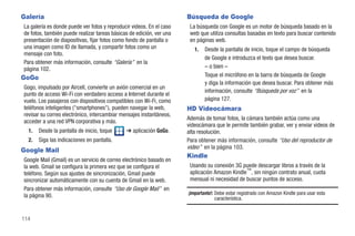 Galería                                                               Búsqueda de Google
La galería es donde puede ver fotos y reproducir videos. En el caso    La búsqueda con Google es un motor de búsqueda basado en la
de fotos, también puede realizar tareas básicas de edición, ver una    web que utiliza consultas basadas en texto para buscar contenido
presentación de diapositivas, fijar fotos como fondo de pantalla o     en páginas web.
una imagen como ID de llamada, y compartir fotos como un                 1.   Desde la pantalla de inicio, toque el campo de búsqueda
mensaje con foto.
                                                                              de Google e introduzca el texto que desea buscar.
Para obtener más información, consulte “Galería” en la
página 102.                                                                   – o bien –
GoGo                                                                          Toque el micrófono en la barra de búsqueda de Google
                                                                              y diga la información que desea buscar. Para obtener más
Gogo, impulsado por Aircell, convierte un avión comercial en un
                                                                              información, consulte “Búsqueda por voz” en la
punto de acceso Wi-Fi con verdadero acceso a Internet durante el
vuelo. Los pasajeros con dispositivos compatibles con Wi-Fi, como             página 127.
teléfonos inteligentes ("smartphones"), pueden navegar la web,        HD Videocámara
revisar su correo electrónico, intercambiar mensajes instantáneos,
                                                                      Además de tomar fotos, la cámara también actúa como una
acceder a una red VPN corporativa y más.
                                                                      videocámara que le permite también grabar, ver y enviar videos de
  1.   Desde la pantalla de inicio, toque     ➔ aplicación GoGo.      alta resolución.
  2.   Siga las indicaciones en pantalla.                             Para obtener más información, consulte “Uso del reproductor de
                                                                      video” en la página 103.
Google Mail
                                                                      Kindle
Google Mail (Gmail) es un servicio de correo electrónico basado en
la web. Gmail se configura la primera vez que se configura el          Usando su conexión 3G puede descargar libros a través de la
teléfono. Según sus ajustes de sincronización, Gmail puede             aplicación Amazon Kindle™, sin ningún contrato anual, cuota
sincronizar automáticamente con su cuenta de Gmail en la web.          mensual ni necesidad de buscar puntos de acceso.
Para obtener más información, consulte “Uso de Google Mail” en
la página 90.                                                         ¡Importante!: Debe estar registrado con Amazon Kindle para usar esta
                                                                                    característica.


114
 